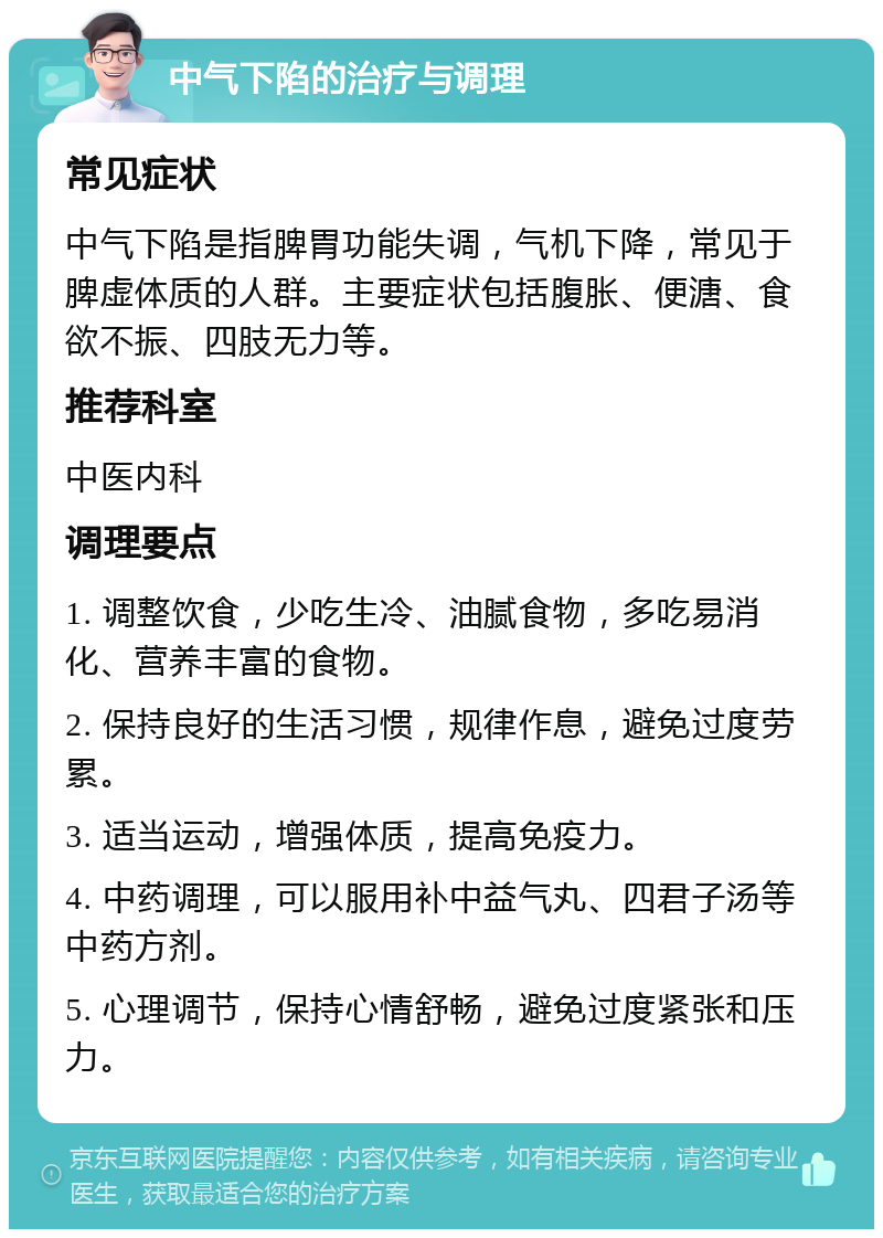 中气下陷的治疗与调理 常见症状 中气下陷是指脾胃功能失调，气机下降，常见于脾虚体质的人群。主要症状包括腹胀、便溏、食欲不振、四肢无力等。 推荐科室 中医内科 调理要点 1. 调整饮食，少吃生冷、油腻食物，多吃易消化、营养丰富的食物。 2. 保持良好的生活习惯，规律作息，避免过度劳累。 3. 适当运动，增强体质，提高免疫力。 4. 中药调理，可以服用补中益气丸、四君子汤等中药方剂。 5. 心理调节，保持心情舒畅，避免过度紧张和压力。