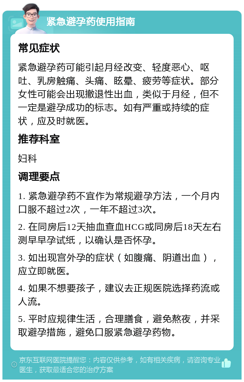 紧急避孕药使用指南 常见症状 紧急避孕药可能引起月经改变、轻度恶心、呕吐、乳房触痛、头痛、眩晕、疲劳等症状。部分女性可能会出现撤退性出血，类似于月经，但不一定是避孕成功的标志。如有严重或持续的症状，应及时就医。 推荐科室 妇科 调理要点 1. 紧急避孕药不宜作为常规避孕方法，一个月内口服不超过2次，一年不超过3次。 2. 在同房后12天抽血查血HCG或同房后18天左右测早早孕试纸，以确认是否怀孕。 3. 如出现宫外孕的症状（如腹痛、阴道出血），应立即就医。 4. 如果不想要孩子，建议去正规医院选择药流或人流。 5. 平时应规律生活，合理膳食，避免熬夜，并采取避孕措施，避免口服紧急避孕药物。