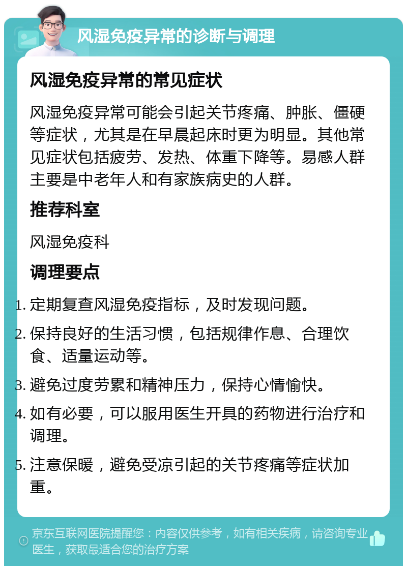 风湿免疫异常的诊断与调理 风湿免疫异常的常见症状 风湿免疫异常可能会引起关节疼痛、肿胀、僵硬等症状，尤其是在早晨起床时更为明显。其他常见症状包括疲劳、发热、体重下降等。易感人群主要是中老年人和有家族病史的人群。 推荐科室 风湿免疫科 调理要点 定期复查风湿免疫指标，及时发现问题。 保持良好的生活习惯，包括规律作息、合理饮食、适量运动等。 避免过度劳累和精神压力，保持心情愉快。 如有必要，可以服用医生开具的药物进行治疗和调理。 注意保暖，避免受凉引起的关节疼痛等症状加重。