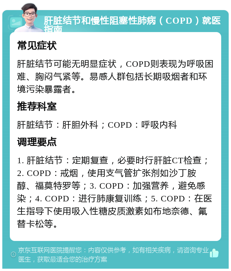 肝脏结节和慢性阻塞性肺病（COPD）就医指南 常见症状 肝脏结节可能无明显症状，COPD则表现为呼吸困难、胸闷气紧等。易感人群包括长期吸烟者和环境污染暴露者。 推荐科室 肝脏结节：肝胆外科；COPD：呼吸内科 调理要点 1. 肝脏结节：定期复查，必要时行肝脏CT检查；2. COPD：戒烟，使用支气管扩张剂如沙丁胺醇、福莫特罗等；3. COPD：加强营养，避免感染；4. COPD：进行肺康复训练；5. COPD：在医生指导下使用吸入性糖皮质激素如布地奈德、氟替卡松等。