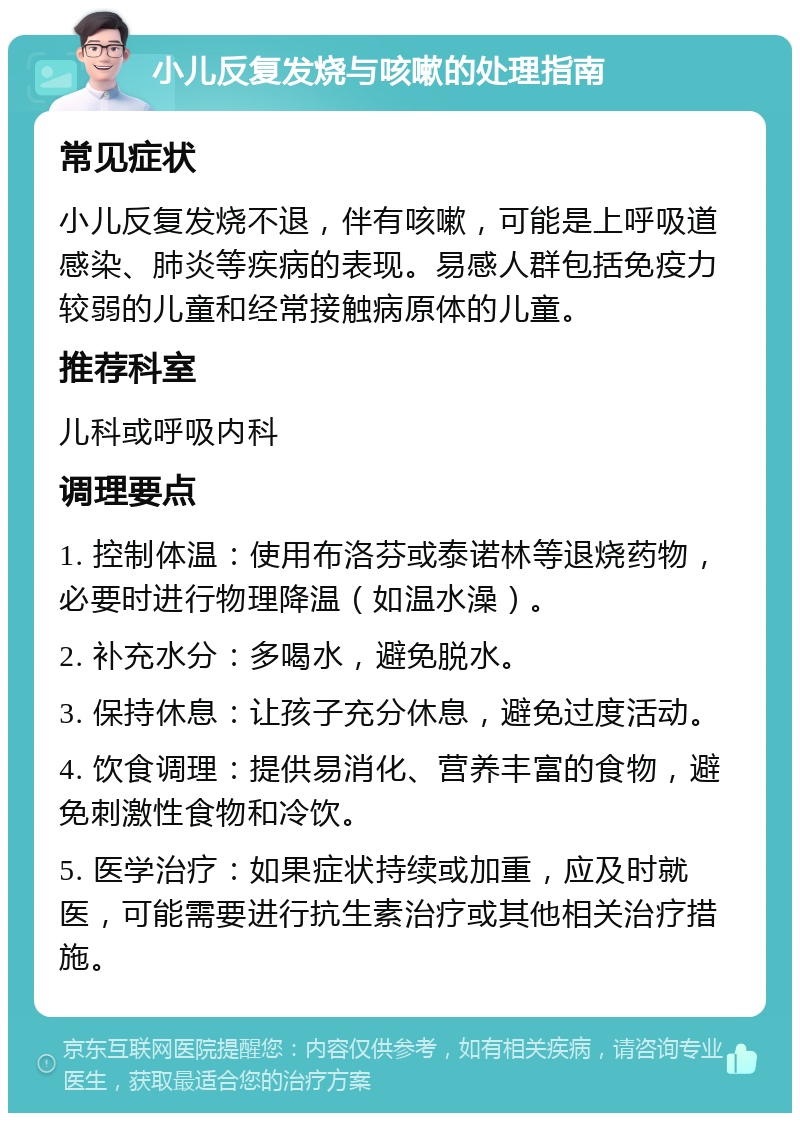 小儿反复发烧与咳嗽的处理指南 常见症状 小儿反复发烧不退，伴有咳嗽，可能是上呼吸道感染、肺炎等疾病的表现。易感人群包括免疫力较弱的儿童和经常接触病原体的儿童。 推荐科室 儿科或呼吸内科 调理要点 1. 控制体温：使用布洛芬或泰诺林等退烧药物，必要时进行物理降温（如温水澡）。 2. 补充水分：多喝水，避免脱水。 3. 保持休息：让孩子充分休息，避免过度活动。 4. 饮食调理：提供易消化、营养丰富的食物，避免刺激性食物和冷饮。 5. 医学治疗：如果症状持续或加重，应及时就医，可能需要进行抗生素治疗或其他相关治疗措施。