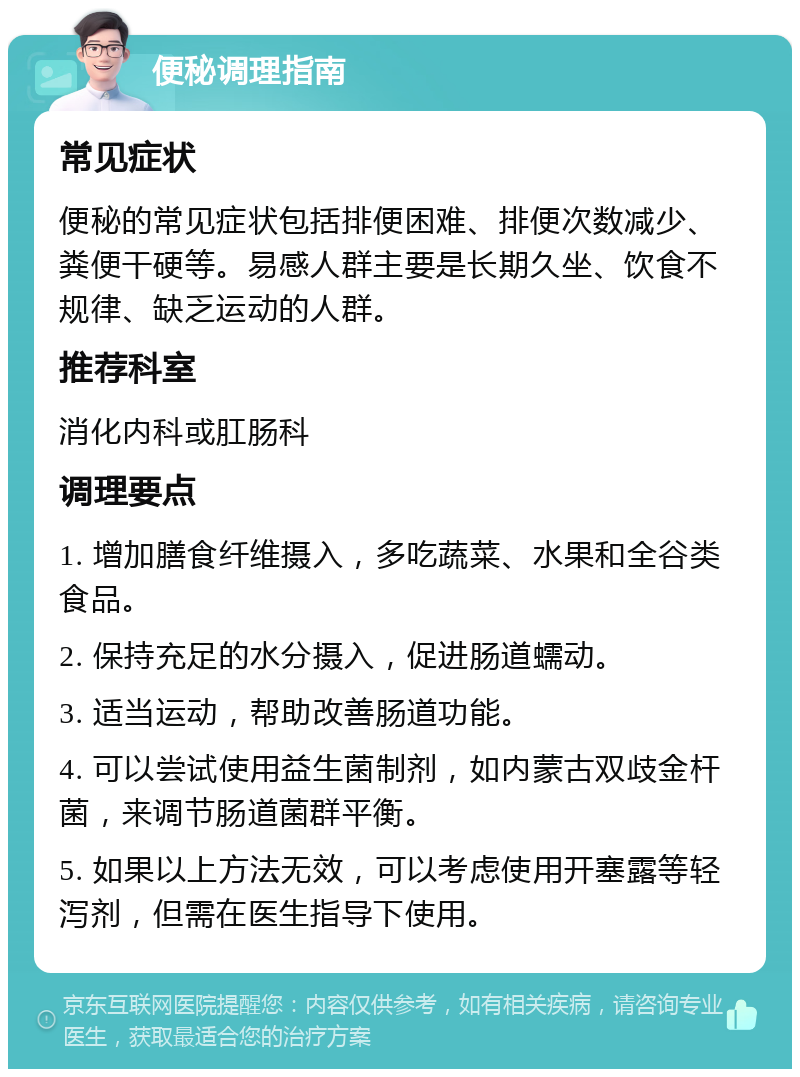 便秘调理指南 常见症状 便秘的常见症状包括排便困难、排便次数减少、粪便干硬等。易感人群主要是长期久坐、饮食不规律、缺乏运动的人群。 推荐科室 消化内科或肛肠科 调理要点 1. 增加膳食纤维摄入，多吃蔬菜、水果和全谷类食品。 2. 保持充足的水分摄入，促进肠道蠕动。 3. 适当运动，帮助改善肠道功能。 4. 可以尝试使用益生菌制剂，如内蒙古双歧金杆菌，来调节肠道菌群平衡。 5. 如果以上方法无效，可以考虑使用开塞露等轻泻剂，但需在医生指导下使用。