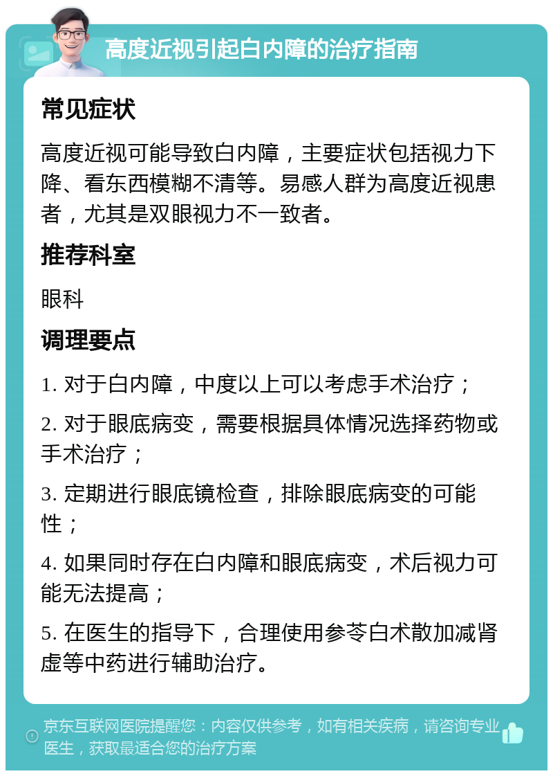 高度近视引起白内障的治疗指南 常见症状 高度近视可能导致白内障，主要症状包括视力下降、看东西模糊不清等。易感人群为高度近视患者，尤其是双眼视力不一致者。 推荐科室 眼科 调理要点 1. 对于白内障，中度以上可以考虑手术治疗； 2. 对于眼底病变，需要根据具体情况选择药物或手术治疗； 3. 定期进行眼底镜检查，排除眼底病变的可能性； 4. 如果同时存在白内障和眼底病变，术后视力可能无法提高； 5. 在医生的指导下，合理使用参苓白术散加减肾虚等中药进行辅助治疗。