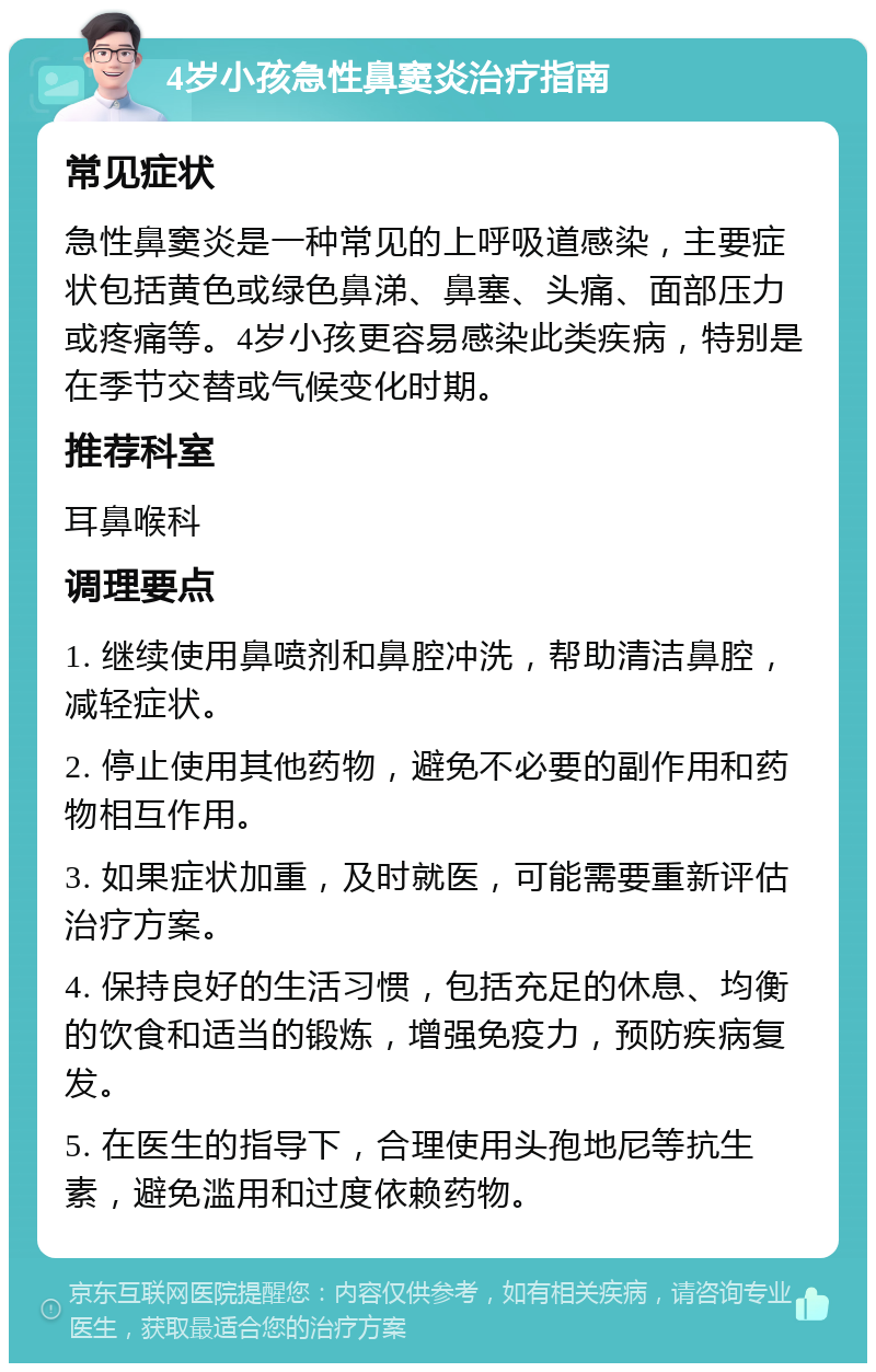 4岁小孩急性鼻窦炎治疗指南 常见症状 急性鼻窦炎是一种常见的上呼吸道感染，主要症状包括黄色或绿色鼻涕、鼻塞、头痛、面部压力或疼痛等。4岁小孩更容易感染此类疾病，特别是在季节交替或气候变化时期。 推荐科室 耳鼻喉科 调理要点 1. 继续使用鼻喷剂和鼻腔冲洗，帮助清洁鼻腔，减轻症状。 2. 停止使用其他药物，避免不必要的副作用和药物相互作用。 3. 如果症状加重，及时就医，可能需要重新评估治疗方案。 4. 保持良好的生活习惯，包括充足的休息、均衡的饮食和适当的锻炼，增强免疫力，预防疾病复发。 5. 在医生的指导下，合理使用头孢地尼等抗生素，避免滥用和过度依赖药物。