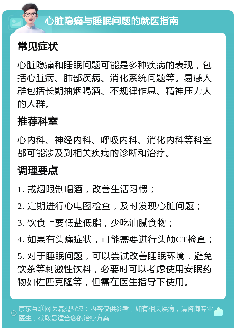 心脏隐痛与睡眠问题的就医指南 常见症状 心脏隐痛和睡眠问题可能是多种疾病的表现，包括心脏病、肺部疾病、消化系统问题等。易感人群包括长期抽烟喝酒、不规律作息、精神压力大的人群。 推荐科室 心内科、神经内科、呼吸内科、消化内科等科室都可能涉及到相关疾病的诊断和治疗。 调理要点 1. 戒烟限制喝酒，改善生活习惯； 2. 定期进行心电图检查，及时发现心脏问题； 3. 饮食上要低盐低脂，少吃油腻食物； 4. 如果有头痛症状，可能需要进行头颅CT检查； 5. 对于睡眠问题，可以尝试改善睡眠环境，避免饮茶等刺激性饮料，必要时可以考虑使用安眠药物如佐匹克隆等，但需在医生指导下使用。