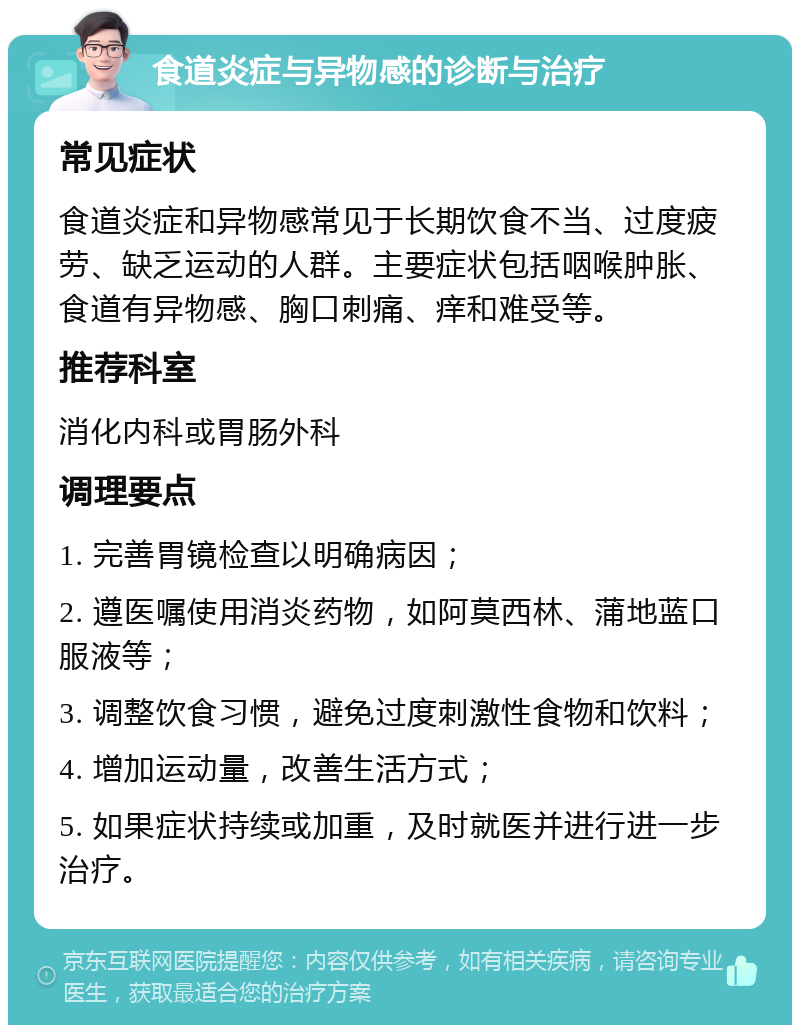 食道炎症与异物感的诊断与治疗 常见症状 食道炎症和异物感常见于长期饮食不当、过度疲劳、缺乏运动的人群。主要症状包括咽喉肿胀、食道有异物感、胸口刺痛、痒和难受等。 推荐科室 消化内科或胃肠外科 调理要点 1. 完善胃镜检查以明确病因； 2. 遵医嘱使用消炎药物，如阿莫西林、蒲地蓝口服液等； 3. 调整饮食习惯，避免过度刺激性食物和饮料； 4. 增加运动量，改善生活方式； 5. 如果症状持续或加重，及时就医并进行进一步治疗。