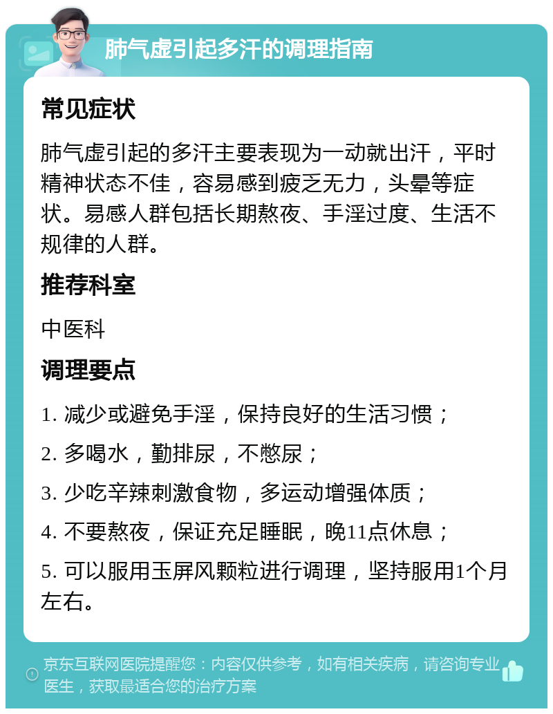 肺气虚引起多汗的调理指南 常见症状 肺气虚引起的多汗主要表现为一动就出汗，平时精神状态不佳，容易感到疲乏无力，头晕等症状。易感人群包括长期熬夜、手淫过度、生活不规律的人群。 推荐科室 中医科 调理要点 1. 减少或避免手淫，保持良好的生活习惯； 2. 多喝水，勤排尿，不憋尿； 3. 少吃辛辣刺激食物，多运动增强体质； 4. 不要熬夜，保证充足睡眠，晚11点休息； 5. 可以服用玉屏风颗粒进行调理，坚持服用1个月左右。