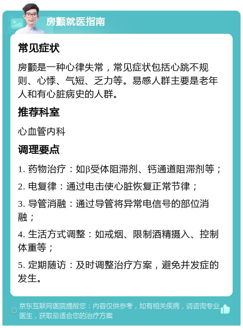 房颤就医指南 常见症状 房颤是一种心律失常，常见症状包括心跳不规则、心悸、气短、乏力等。易感人群主要是老年人和有心脏病史的人群。 推荐科室 心血管内科 调理要点 1. 药物治疗：如β受体阻滞剂、钙通道阻滞剂等； 2. 电复律：通过电击使心脏恢复正常节律； 3. 导管消融：通过导管将异常电信号的部位消融； 4. 生活方式调整：如戒烟、限制酒精摄入、控制体重等； 5. 定期随访：及时调整治疗方案，避免并发症的发生。