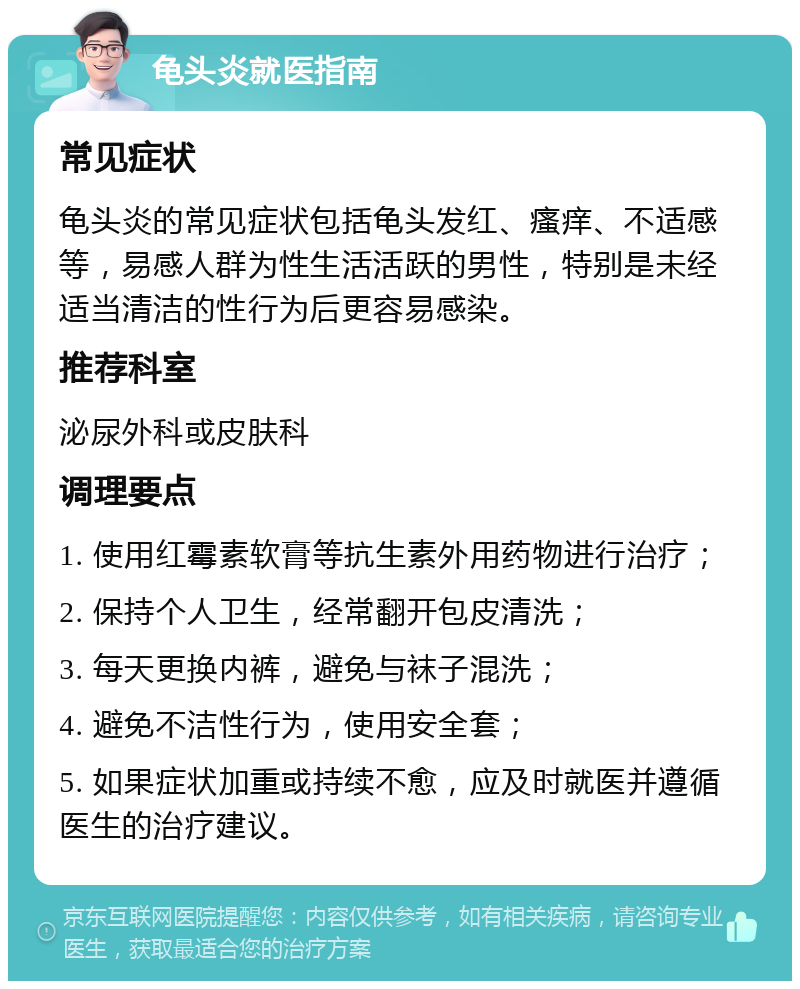 龟头炎就医指南 常见症状 龟头炎的常见症状包括龟头发红、瘙痒、不适感等，易感人群为性生活活跃的男性，特别是未经适当清洁的性行为后更容易感染。 推荐科室 泌尿外科或皮肤科 调理要点 1. 使用红霉素软膏等抗生素外用药物进行治疗； 2. 保持个人卫生，经常翻开包皮清洗； 3. 每天更换内裤，避免与袜子混洗； 4. 避免不洁性行为，使用安全套； 5. 如果症状加重或持续不愈，应及时就医并遵循医生的治疗建议。