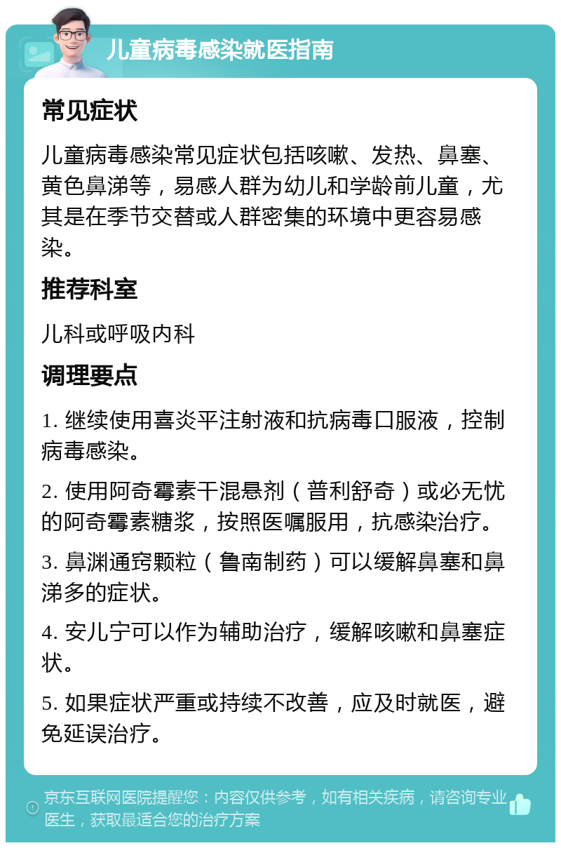 儿童病毒感染就医指南 常见症状 儿童病毒感染常见症状包括咳嗽、发热、鼻塞、黄色鼻涕等，易感人群为幼儿和学龄前儿童，尤其是在季节交替或人群密集的环境中更容易感染。 推荐科室 儿科或呼吸内科 调理要点 1. 继续使用喜炎平注射液和抗病毒口服液，控制病毒感染。 2. 使用阿奇霉素干混悬剂（普利舒奇）或必无忧的阿奇霉素糖浆，按照医嘱服用，抗感染治疗。 3. 鼻渊通窍颗粒（鲁南制药）可以缓解鼻塞和鼻涕多的症状。 4. 安儿宁可以作为辅助治疗，缓解咳嗽和鼻塞症状。 5. 如果症状严重或持续不改善，应及时就医，避免延误治疗。