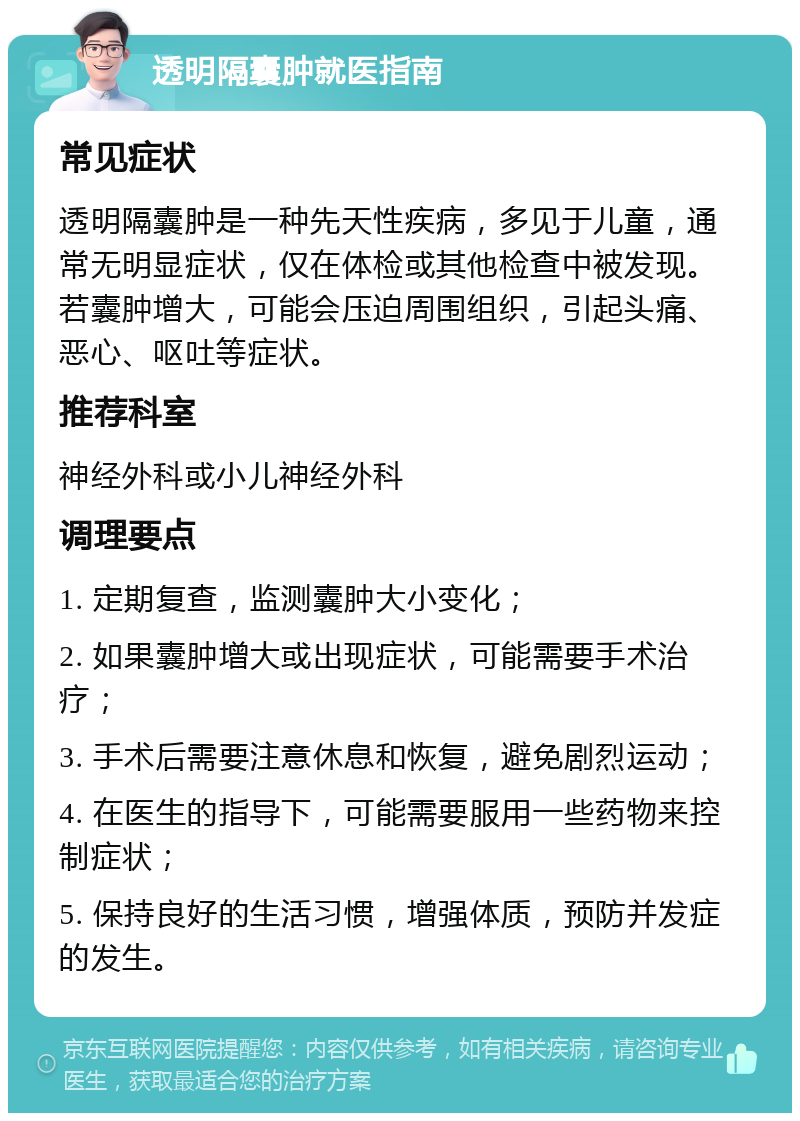 透明隔囊肿就医指南 常见症状 透明隔囊肿是一种先天性疾病，多见于儿童，通常无明显症状，仅在体检或其他检查中被发现。若囊肿增大，可能会压迫周围组织，引起头痛、恶心、呕吐等症状。 推荐科室 神经外科或小儿神经外科 调理要点 1. 定期复查，监测囊肿大小变化； 2. 如果囊肿增大或出现症状，可能需要手术治疗； 3. 手术后需要注意休息和恢复，避免剧烈运动； 4. 在医生的指导下，可能需要服用一些药物来控制症状； 5. 保持良好的生活习惯，增强体质，预防并发症的发生。