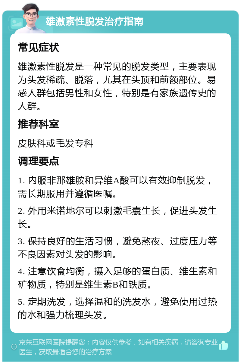 雄激素性脱发治疗指南 常见症状 雄激素性脱发是一种常见的脱发类型，主要表现为头发稀疏、脱落，尤其在头顶和前额部位。易感人群包括男性和女性，特别是有家族遗传史的人群。 推荐科室 皮肤科或毛发专科 调理要点 1. 内服非那雄胺和异维A酸可以有效抑制脱发，需长期服用并遵循医嘱。 2. 外用米诺地尔可以刺激毛囊生长，促进头发生长。 3. 保持良好的生活习惯，避免熬夜、过度压力等不良因素对头发的影响。 4. 注意饮食均衡，摄入足够的蛋白质、维生素和矿物质，特别是维生素B和铁质。 5. 定期洗发，选择温和的洗发水，避免使用过热的水和强力梳理头发。