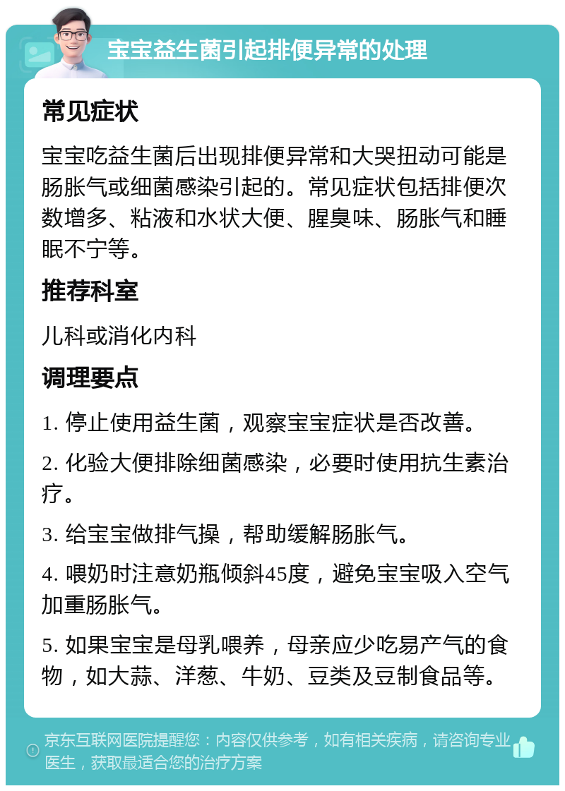 宝宝益生菌引起排便异常的处理 常见症状 宝宝吃益生菌后出现排便异常和大哭扭动可能是肠胀气或细菌感染引起的。常见症状包括排便次数增多、粘液和水状大便、腥臭味、肠胀气和睡眠不宁等。 推荐科室 儿科或消化内科 调理要点 1. 停止使用益生菌，观察宝宝症状是否改善。 2. 化验大便排除细菌感染，必要时使用抗生素治疗。 3. 给宝宝做排气操，帮助缓解肠胀气。 4. 喂奶时注意奶瓶倾斜45度，避免宝宝吸入空气加重肠胀气。 5. 如果宝宝是母乳喂养，母亲应少吃易产气的食物，如大蒜、洋葱、牛奶、豆类及豆制食品等。