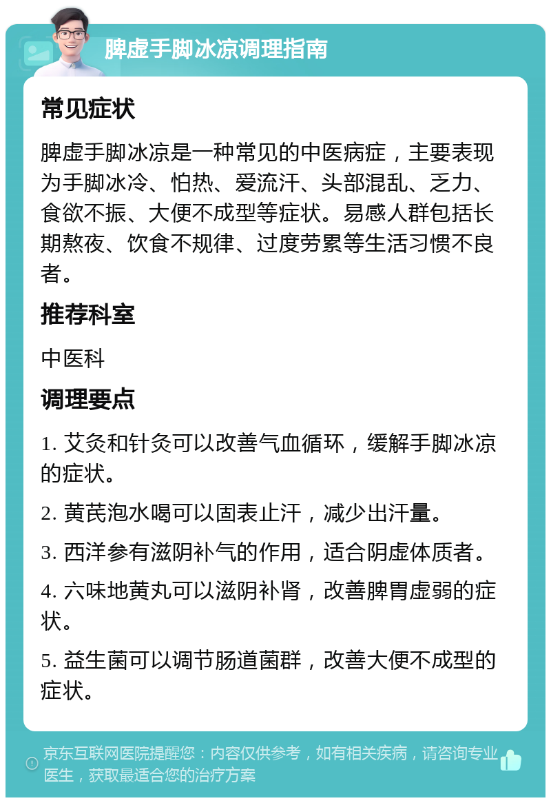 脾虚手脚冰凉调理指南 常见症状 脾虚手脚冰凉是一种常见的中医病症，主要表现为手脚冰冷、怕热、爱流汗、头部混乱、乏力、食欲不振、大便不成型等症状。易感人群包括长期熬夜、饮食不规律、过度劳累等生活习惯不良者。 推荐科室 中医科 调理要点 1. 艾灸和针灸可以改善气血循环，缓解手脚冰凉的症状。 2. 黄芪泡水喝可以固表止汗，减少出汗量。 3. 西洋参有滋阴补气的作用，适合阴虚体质者。 4. 六味地黄丸可以滋阴补肾，改善脾胃虚弱的症状。 5. 益生菌可以调节肠道菌群，改善大便不成型的症状。