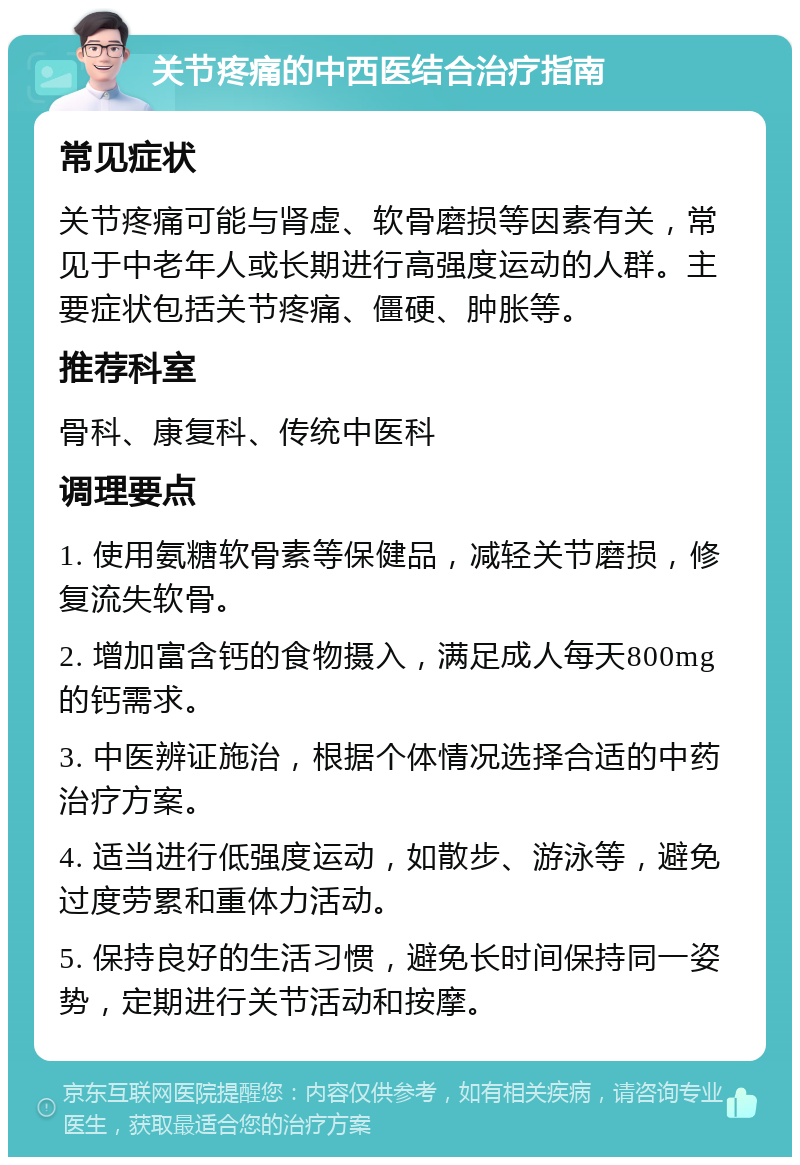 关节疼痛的中西医结合治疗指南 常见症状 关节疼痛可能与肾虚、软骨磨损等因素有关，常见于中老年人或长期进行高强度运动的人群。主要症状包括关节疼痛、僵硬、肿胀等。 推荐科室 骨科、康复科、传统中医科 调理要点 1. 使用氨糖软骨素等保健品，减轻关节磨损，修复流失软骨。 2. 增加富含钙的食物摄入，满足成人每天800mg的钙需求。 3. 中医辨证施治，根据个体情况选择合适的中药治疗方案。 4. 适当进行低强度运动，如散步、游泳等，避免过度劳累和重体力活动。 5. 保持良好的生活习惯，避免长时间保持同一姿势，定期进行关节活动和按摩。