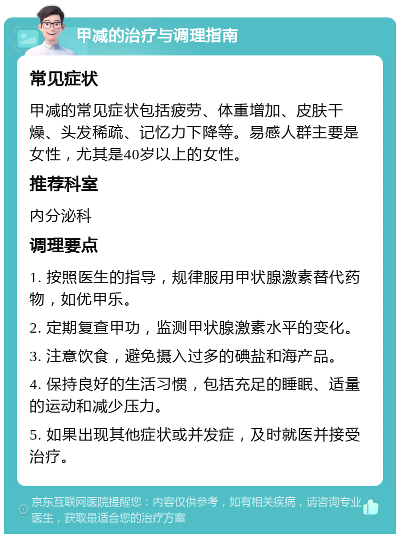 甲减的治疗与调理指南 常见症状 甲减的常见症状包括疲劳、体重增加、皮肤干燥、头发稀疏、记忆力下降等。易感人群主要是女性，尤其是40岁以上的女性。 推荐科室 内分泌科 调理要点 1. 按照医生的指导，规律服用甲状腺激素替代药物，如优甲乐。 2. 定期复查甲功，监测甲状腺激素水平的变化。 3. 注意饮食，避免摄入过多的碘盐和海产品。 4. 保持良好的生活习惯，包括充足的睡眠、适量的运动和减少压力。 5. 如果出现其他症状或并发症，及时就医并接受治疗。