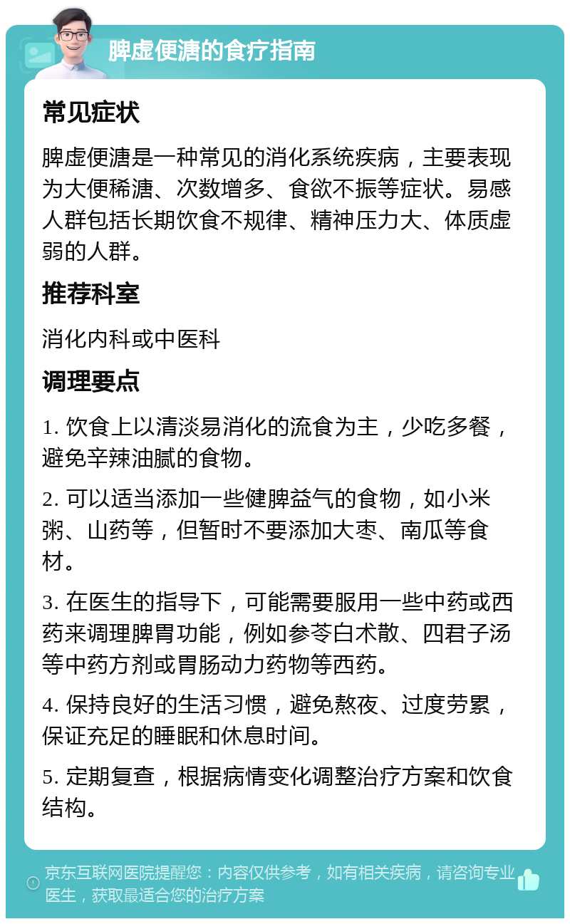 脾虚便溏的食疗指南 常见症状 脾虚便溏是一种常见的消化系统疾病，主要表现为大便稀溏、次数增多、食欲不振等症状。易感人群包括长期饮食不规律、精神压力大、体质虚弱的人群。 推荐科室 消化内科或中医科 调理要点 1. 饮食上以清淡易消化的流食为主，少吃多餐，避免辛辣油腻的食物。 2. 可以适当添加一些健脾益气的食物，如小米粥、山药等，但暂时不要添加大枣、南瓜等食材。 3. 在医生的指导下，可能需要服用一些中药或西药来调理脾胃功能，例如参苓白术散、四君子汤等中药方剂或胃肠动力药物等西药。 4. 保持良好的生活习惯，避免熬夜、过度劳累，保证充足的睡眠和休息时间。 5. 定期复查，根据病情变化调整治疗方案和饮食结构。