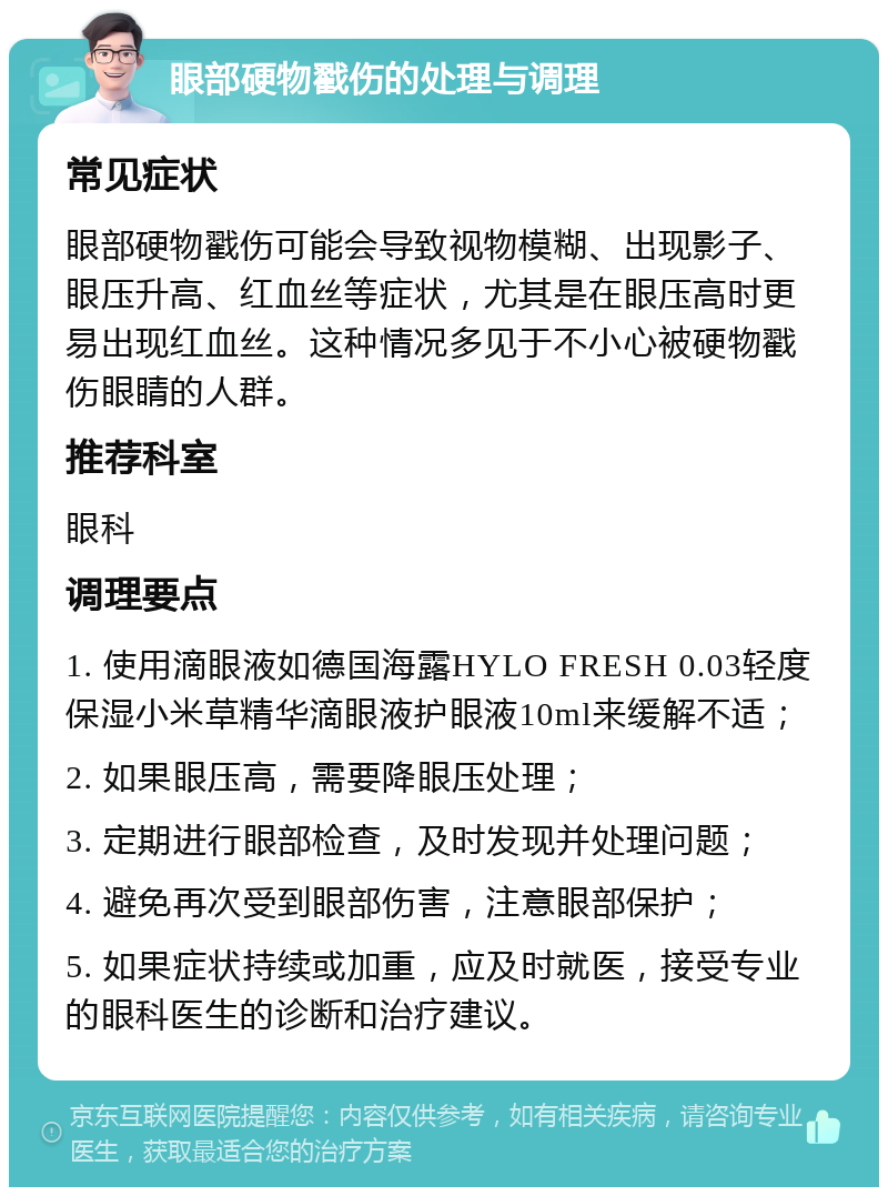 眼部硬物戳伤的处理与调理 常见症状 眼部硬物戳伤可能会导致视物模糊、出现影子、眼压升高、红血丝等症状，尤其是在眼压高时更易出现红血丝。这种情况多见于不小心被硬物戳伤眼睛的人群。 推荐科室 眼科 调理要点 1. 使用滴眼液如德国海露HYLO FRESH 0.03轻度保湿小米草精华滴眼液护眼液10ml来缓解不适； 2. 如果眼压高，需要降眼压处理； 3. 定期进行眼部检查，及时发现并处理问题； 4. 避免再次受到眼部伤害，注意眼部保护； 5. 如果症状持续或加重，应及时就医，接受专业的眼科医生的诊断和治疗建议。