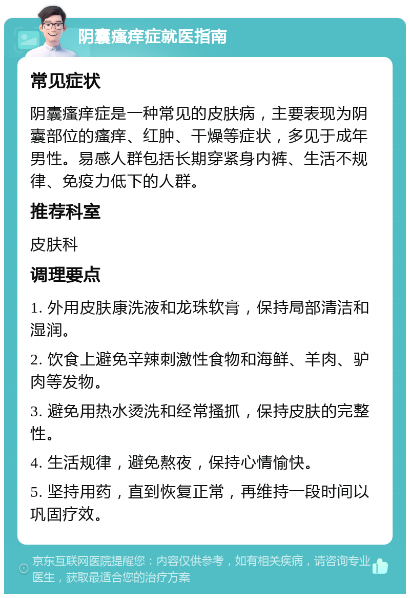 阴囊瘙痒症就医指南 常见症状 阴囊瘙痒症是一种常见的皮肤病，主要表现为阴囊部位的瘙痒、红肿、干燥等症状，多见于成年男性。易感人群包括长期穿紧身内裤、生活不规律、免疫力低下的人群。 推荐科室 皮肤科 调理要点 1. 外用皮肤康洗液和龙珠软膏，保持局部清洁和湿润。 2. 饮食上避免辛辣刺激性食物和海鲜、羊肉、驴肉等发物。 3. 避免用热水烫洗和经常搔抓，保持皮肤的完整性。 4. 生活规律，避免熬夜，保持心情愉快。 5. 坚持用药，直到恢复正常，再维持一段时间以巩固疗效。