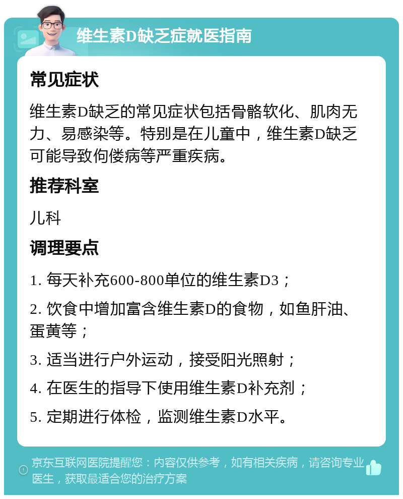 维生素D缺乏症就医指南 常见症状 维生素D缺乏的常见症状包括骨骼软化、肌肉无力、易感染等。特别是在儿童中，维生素D缺乏可能导致佝偻病等严重疾病。 推荐科室 儿科 调理要点 1. 每天补充600-800单位的维生素D3； 2. 饮食中增加富含维生素D的食物，如鱼肝油、蛋黄等； 3. 适当进行户外运动，接受阳光照射； 4. 在医生的指导下使用维生素D补充剂； 5. 定期进行体检，监测维生素D水平。