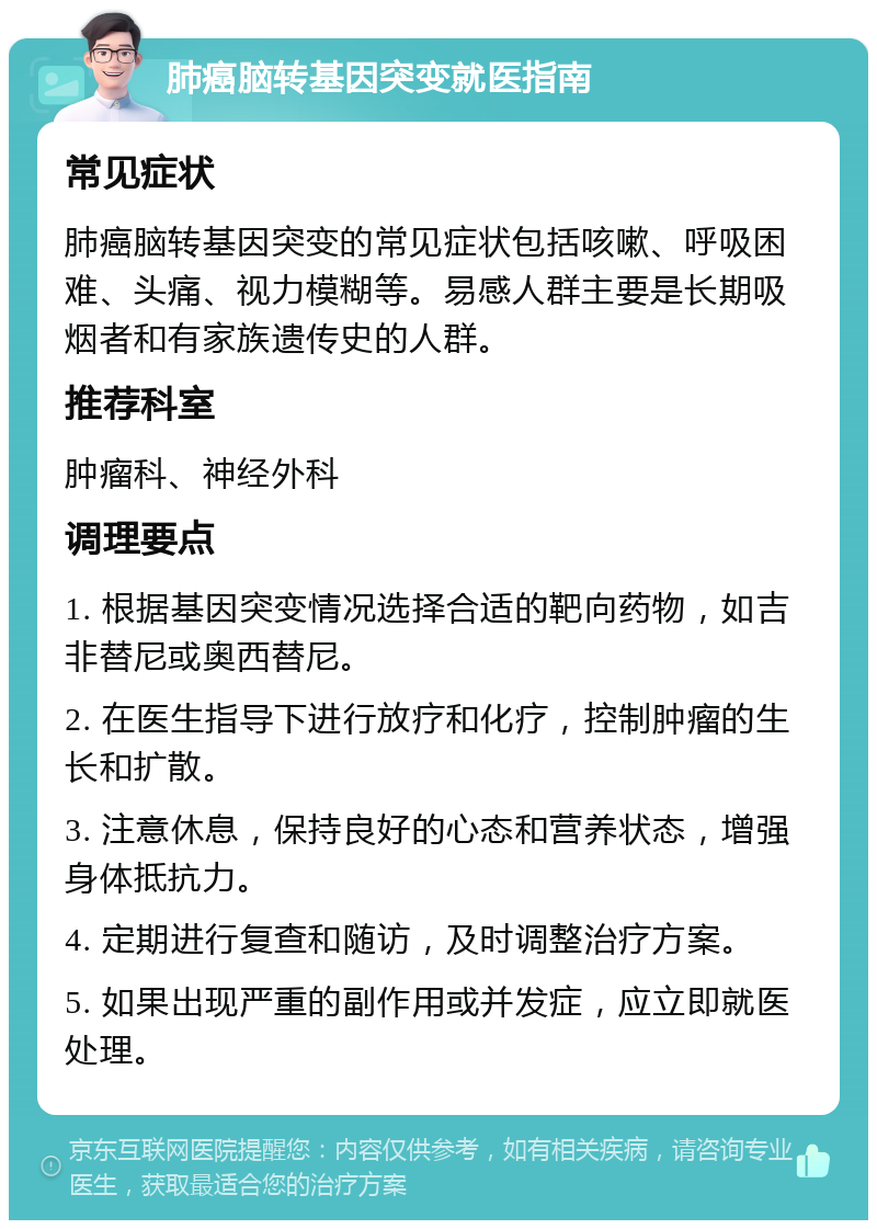 肺癌脑转基因突变就医指南 常见症状 肺癌脑转基因突变的常见症状包括咳嗽、呼吸困难、头痛、视力模糊等。易感人群主要是长期吸烟者和有家族遗传史的人群。 推荐科室 肿瘤科、神经外科 调理要点 1. 根据基因突变情况选择合适的靶向药物，如吉非替尼或奥西替尼。 2. 在医生指导下进行放疗和化疗，控制肿瘤的生长和扩散。 3. 注意休息，保持良好的心态和营养状态，增强身体抵抗力。 4. 定期进行复查和随访，及时调整治疗方案。 5. 如果出现严重的副作用或并发症，应立即就医处理。