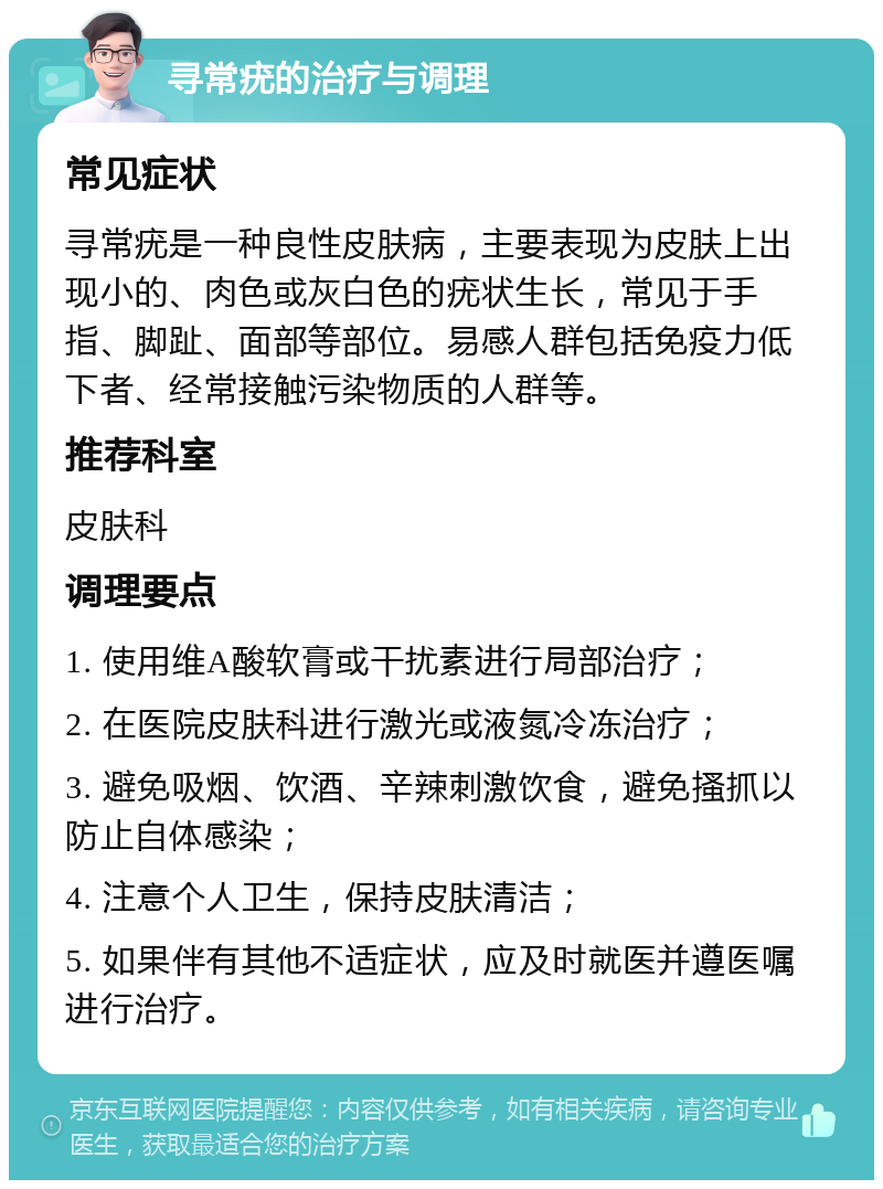 寻常疣的治疗与调理 常见症状 寻常疣是一种良性皮肤病，主要表现为皮肤上出现小的、肉色或灰白色的疣状生长，常见于手指、脚趾、面部等部位。易感人群包括免疫力低下者、经常接触污染物质的人群等。 推荐科室 皮肤科 调理要点 1. 使用维A酸软膏或干扰素进行局部治疗； 2. 在医院皮肤科进行激光或液氮冷冻治疗； 3. 避免吸烟、饮酒、辛辣刺激饮食，避免搔抓以防止自体感染； 4. 注意个人卫生，保持皮肤清洁； 5. 如果伴有其他不适症状，应及时就医并遵医嘱进行治疗。