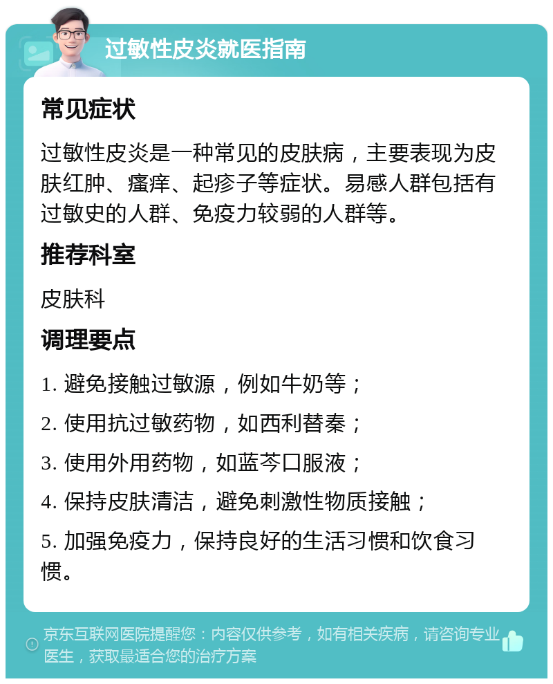 过敏性皮炎就医指南 常见症状 过敏性皮炎是一种常见的皮肤病，主要表现为皮肤红肿、瘙痒、起疹子等症状。易感人群包括有过敏史的人群、免疫力较弱的人群等。 推荐科室 皮肤科 调理要点 1. 避免接触过敏源，例如牛奶等； 2. 使用抗过敏药物，如西利替秦； 3. 使用外用药物，如蓝芩口服液； 4. 保持皮肤清洁，避免刺激性物质接触； 5. 加强免疫力，保持良好的生活习惯和饮食习惯。