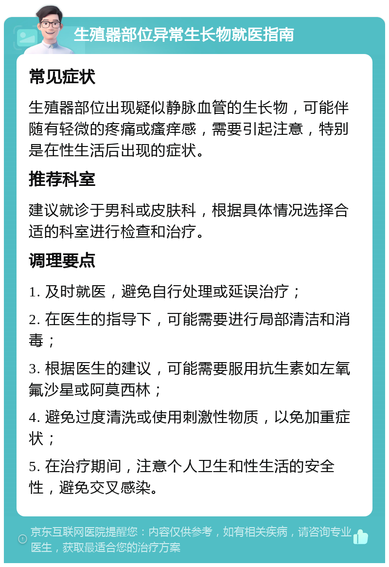 生殖器部位异常生长物就医指南 常见症状 生殖器部位出现疑似静脉血管的生长物，可能伴随有轻微的疼痛或瘙痒感，需要引起注意，特别是在性生活后出现的症状。 推荐科室 建议就诊于男科或皮肤科，根据具体情况选择合适的科室进行检查和治疗。 调理要点 1. 及时就医，避免自行处理或延误治疗； 2. 在医生的指导下，可能需要进行局部清洁和消毒； 3. 根据医生的建议，可能需要服用抗生素如左氧氟沙星或阿莫西林； 4. 避免过度清洗或使用刺激性物质，以免加重症状； 5. 在治疗期间，注意个人卫生和性生活的安全性，避免交叉感染。