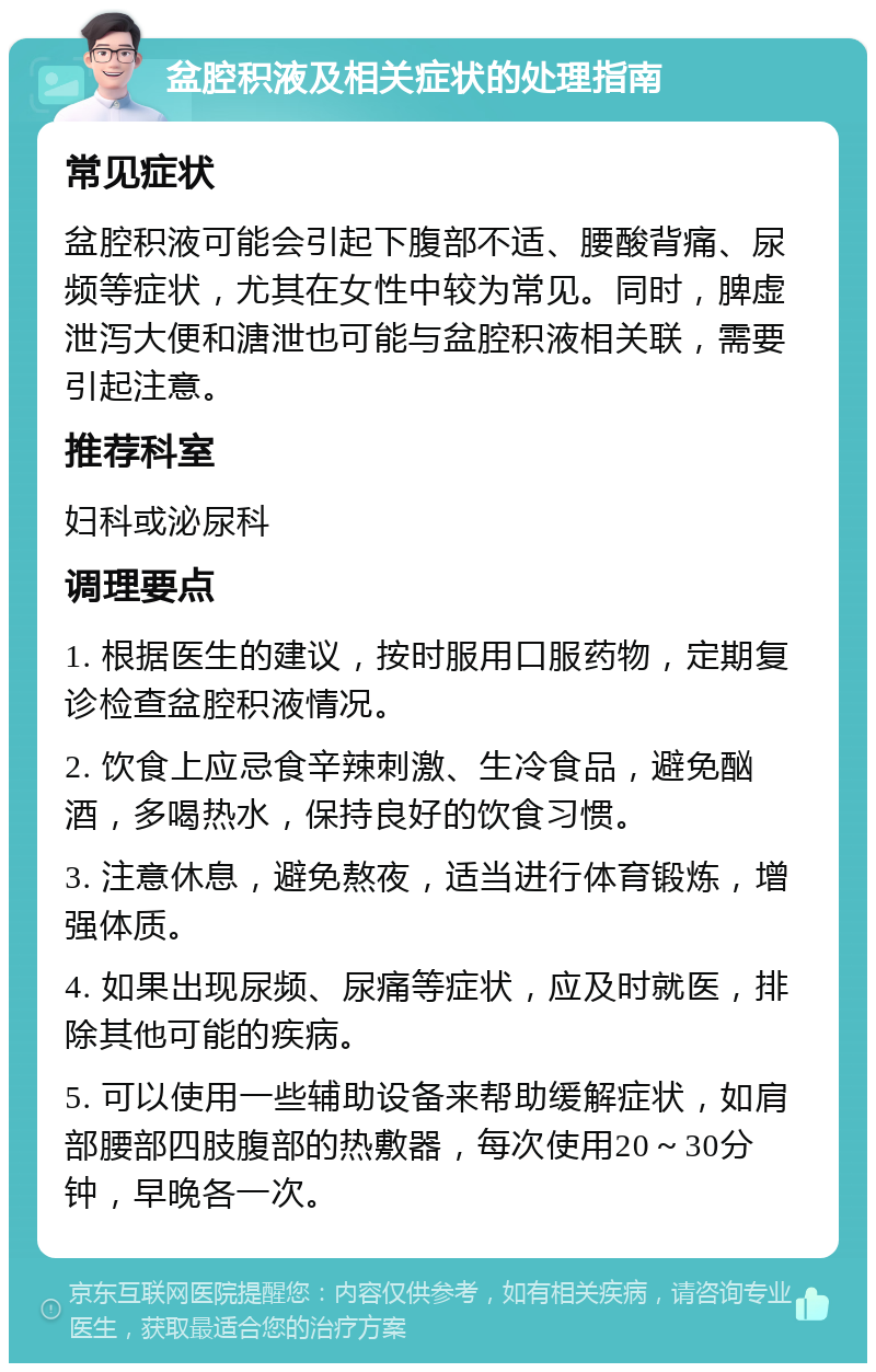 盆腔积液及相关症状的处理指南 常见症状 盆腔积液可能会引起下腹部不适、腰酸背痛、尿频等症状，尤其在女性中较为常见。同时，脾虚泄泻大便和溏泄也可能与盆腔积液相关联，需要引起注意。 推荐科室 妇科或泌尿科 调理要点 1. 根据医生的建议，按时服用口服药物，定期复诊检查盆腔积液情况。 2. 饮食上应忌食辛辣刺激、生冷食品，避免酗酒，多喝热水，保持良好的饮食习惯。 3. 注意休息，避免熬夜，适当进行体育锻炼，增强体质。 4. 如果出现尿频、尿痛等症状，应及时就医，排除其他可能的疾病。 5. 可以使用一些辅助设备来帮助缓解症状，如肩部腰部四肢腹部的热敷器，每次使用20～30分钟，早晚各一次。