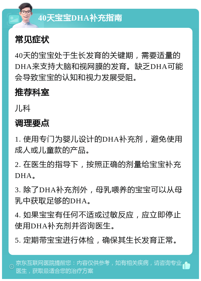 40天宝宝DHA补充指南 常见症状 40天的宝宝处于生长发育的关键期，需要适量的DHA来支持大脑和视网膜的发育。缺乏DHA可能会导致宝宝的认知和视力发展受阻。 推荐科室 儿科 调理要点 1. 使用专门为婴儿设计的DHA补充剂，避免使用成人或儿童款的产品。 2. 在医生的指导下，按照正确的剂量给宝宝补充DHA。 3. 除了DHA补充剂外，母乳喂养的宝宝可以从母乳中获取足够的DHA。 4. 如果宝宝有任何不适或过敏反应，应立即停止使用DHA补充剂并咨询医生。 5. 定期带宝宝进行体检，确保其生长发育正常。