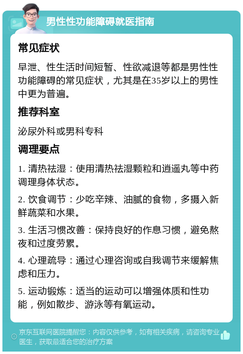 男性性功能障碍就医指南 常见症状 早泄、性生活时间短暂、性欲减退等都是男性性功能障碍的常见症状，尤其是在35岁以上的男性中更为普遍。 推荐科室 泌尿外科或男科专科 调理要点 1. 清热祛湿：使用清热祛湿颗粒和逍遥丸等中药调理身体状态。 2. 饮食调节：少吃辛辣、油腻的食物，多摄入新鲜蔬菜和水果。 3. 生活习惯改善：保持良好的作息习惯，避免熬夜和过度劳累。 4. 心理疏导：通过心理咨询或自我调节来缓解焦虑和压力。 5. 运动锻炼：适当的运动可以增强体质和性功能，例如散步、游泳等有氧运动。