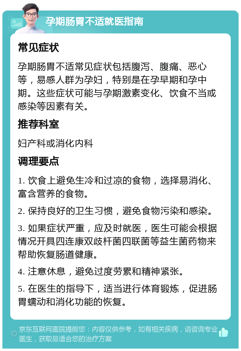 孕期肠胃不适就医指南 常见症状 孕期肠胃不适常见症状包括腹泻、腹痛、恶心等，易感人群为孕妇，特别是在孕早期和孕中期。这些症状可能与孕期激素变化、饮食不当或感染等因素有关。 推荐科室 妇产科或消化内科 调理要点 1. 饮食上避免生冷和过凉的食物，选择易消化、富含营养的食物。 2. 保持良好的卫生习惯，避免食物污染和感染。 3. 如果症状严重，应及时就医，医生可能会根据情况开具四连康双歧杆菌四联菌等益生菌药物来帮助恢复肠道健康。 4. 注意休息，避免过度劳累和精神紧张。 5. 在医生的指导下，适当进行体育锻炼，促进肠胃蠕动和消化功能的恢复。