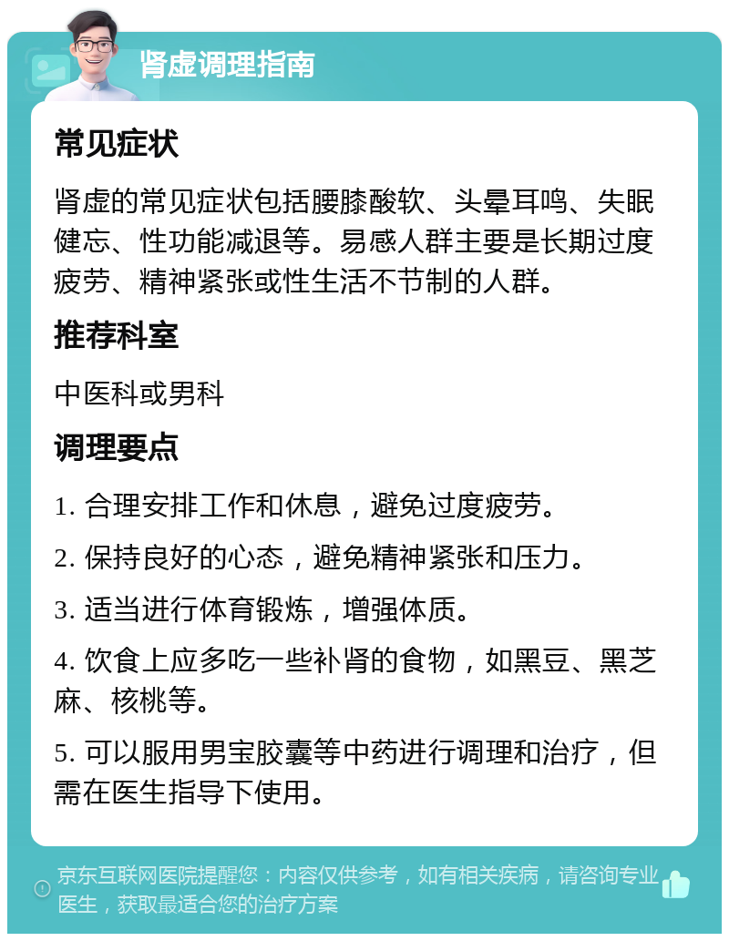 肾虚调理指南 常见症状 肾虚的常见症状包括腰膝酸软、头晕耳鸣、失眠健忘、性功能减退等。易感人群主要是长期过度疲劳、精神紧张或性生活不节制的人群。 推荐科室 中医科或男科 调理要点 1. 合理安排工作和休息，避免过度疲劳。 2. 保持良好的心态，避免精神紧张和压力。 3. 适当进行体育锻炼，增强体质。 4. 饮食上应多吃一些补肾的食物，如黑豆、黑芝麻、核桃等。 5. 可以服用男宝胶囊等中药进行调理和治疗，但需在医生指导下使用。