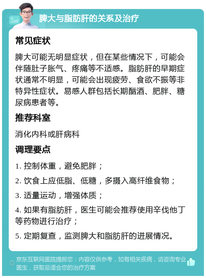 脾大与脂肪肝的关系及治疗 常见症状 脾大可能无明显症状，但在某些情况下，可能会伴随肚子胀气、疼痛等不适感。脂肪肝的早期症状通常不明显，可能会出现疲劳、食欲不振等非特异性症状。易感人群包括长期酗酒、肥胖、糖尿病患者等。 推荐科室 消化内科或肝病科 调理要点 1. 控制体重，避免肥胖； 2. 饮食上应低脂、低糖，多摄入高纤维食物； 3. 适量运动，增强体质； 4. 如果有脂肪肝，医生可能会推荐使用辛伐他丁等药物进行治疗； 5. 定期复查，监测脾大和脂肪肝的进展情况。