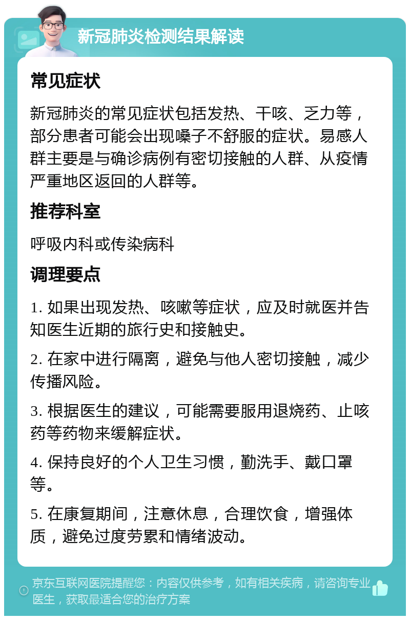 新冠肺炎检测结果解读 常见症状 新冠肺炎的常见症状包括发热、干咳、乏力等，部分患者可能会出现嗓子不舒服的症状。易感人群主要是与确诊病例有密切接触的人群、从疫情严重地区返回的人群等。 推荐科室 呼吸内科或传染病科 调理要点 1. 如果出现发热、咳嗽等症状，应及时就医并告知医生近期的旅行史和接触史。 2. 在家中进行隔离，避免与他人密切接触，减少传播风险。 3. 根据医生的建议，可能需要服用退烧药、止咳药等药物来缓解症状。 4. 保持良好的个人卫生习惯，勤洗手、戴口罩等。 5. 在康复期间，注意休息，合理饮食，增强体质，避免过度劳累和情绪波动。