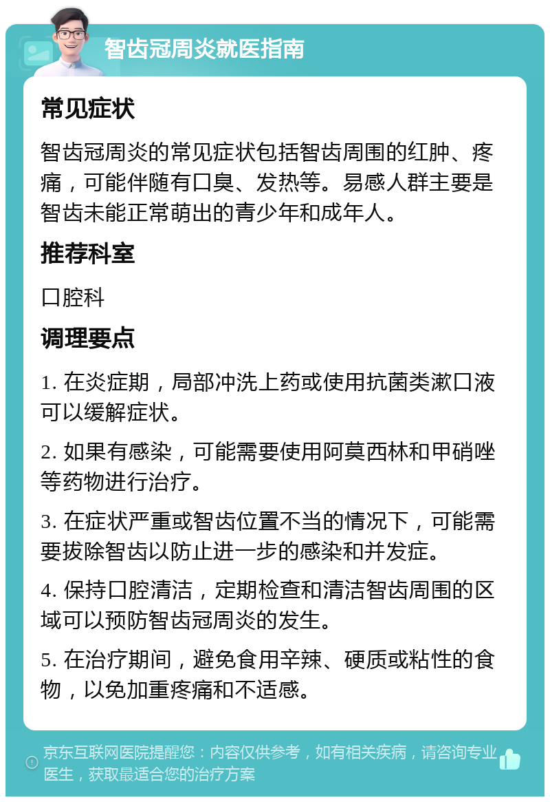 智齿冠周炎就医指南 常见症状 智齿冠周炎的常见症状包括智齿周围的红肿、疼痛，可能伴随有口臭、发热等。易感人群主要是智齿未能正常萌出的青少年和成年人。 推荐科室 口腔科 调理要点 1. 在炎症期，局部冲洗上药或使用抗菌类漱口液可以缓解症状。 2. 如果有感染，可能需要使用阿莫西林和甲硝唑等药物进行治疗。 3. 在症状严重或智齿位置不当的情况下，可能需要拔除智齿以防止进一步的感染和并发症。 4. 保持口腔清洁，定期检查和清洁智齿周围的区域可以预防智齿冠周炎的发生。 5. 在治疗期间，避免食用辛辣、硬质或粘性的食物，以免加重疼痛和不适感。