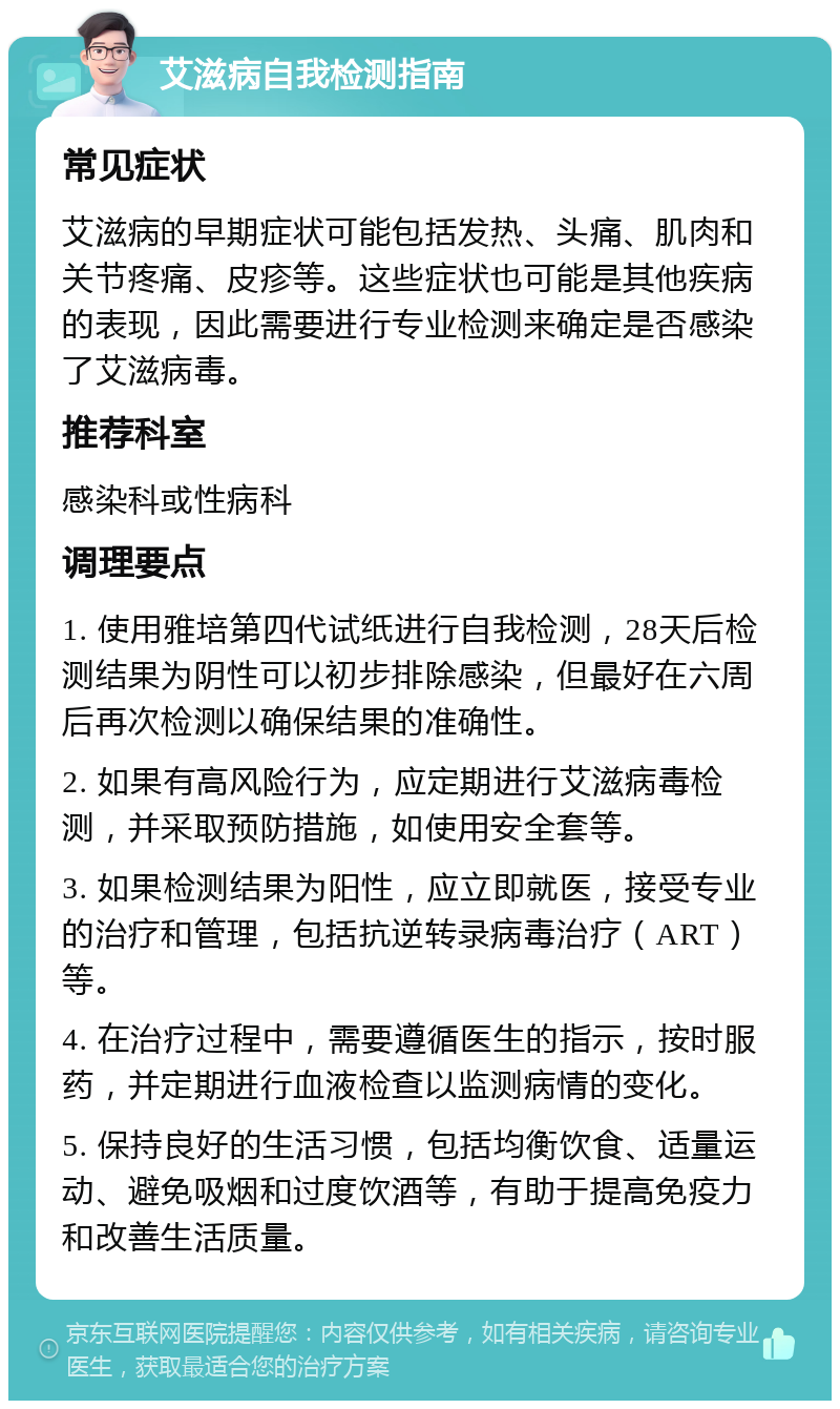 艾滋病自我检测指南 常见症状 艾滋病的早期症状可能包括发热、头痛、肌肉和关节疼痛、皮疹等。这些症状也可能是其他疾病的表现，因此需要进行专业检测来确定是否感染了艾滋病毒。 推荐科室 感染科或性病科 调理要点 1. 使用雅培第四代试纸进行自我检测，28天后检测结果为阴性可以初步排除感染，但最好在六周后再次检测以确保结果的准确性。 2. 如果有高风险行为，应定期进行艾滋病毒检测，并采取预防措施，如使用安全套等。 3. 如果检测结果为阳性，应立即就医，接受专业的治疗和管理，包括抗逆转录病毒治疗（ART）等。 4. 在治疗过程中，需要遵循医生的指示，按时服药，并定期进行血液检查以监测病情的变化。 5. 保持良好的生活习惯，包括均衡饮食、适量运动、避免吸烟和过度饮酒等，有助于提高免疫力和改善生活质量。