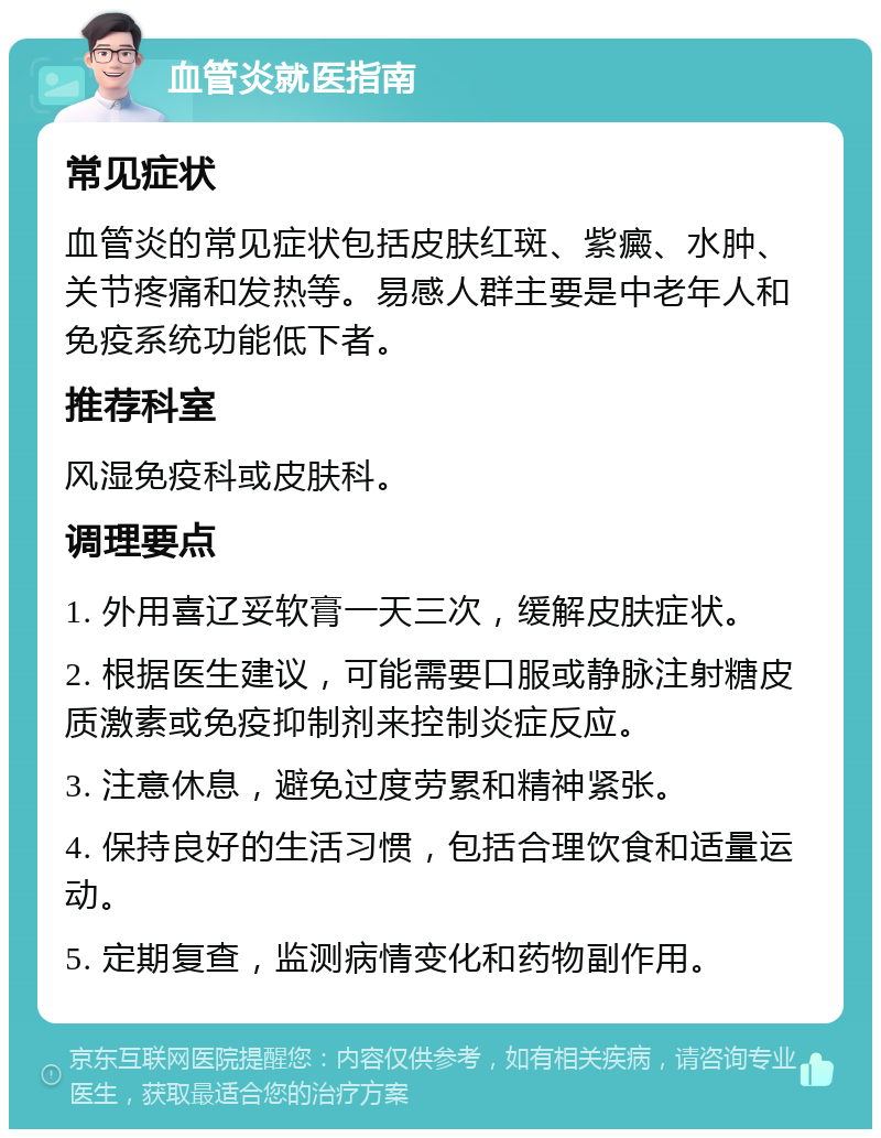 血管炎就医指南 常见症状 血管炎的常见症状包括皮肤红斑、紫癜、水肿、关节疼痛和发热等。易感人群主要是中老年人和免疫系统功能低下者。 推荐科室 风湿免疫科或皮肤科。 调理要点 1. 外用喜辽妥软膏一天三次，缓解皮肤症状。 2. 根据医生建议，可能需要口服或静脉注射糖皮质激素或免疫抑制剂来控制炎症反应。 3. 注意休息，避免过度劳累和精神紧张。 4. 保持良好的生活习惯，包括合理饮食和适量运动。 5. 定期复查，监测病情变化和药物副作用。