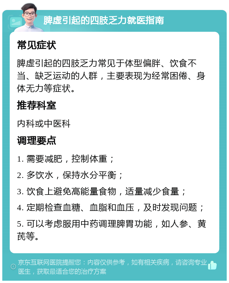 脾虚引起的四肢乏力就医指南 常见症状 脾虚引起的四肢乏力常见于体型偏胖、饮食不当、缺乏运动的人群，主要表现为经常困倦、身体无力等症状。 推荐科室 内科或中医科 调理要点 1. 需要减肥，控制体重； 2. 多饮水，保持水分平衡； 3. 饮食上避免高能量食物，适量减少食量； 4. 定期检查血糖、血脂和血压，及时发现问题； 5. 可以考虑服用中药调理脾胃功能，如人参、黄芪等。