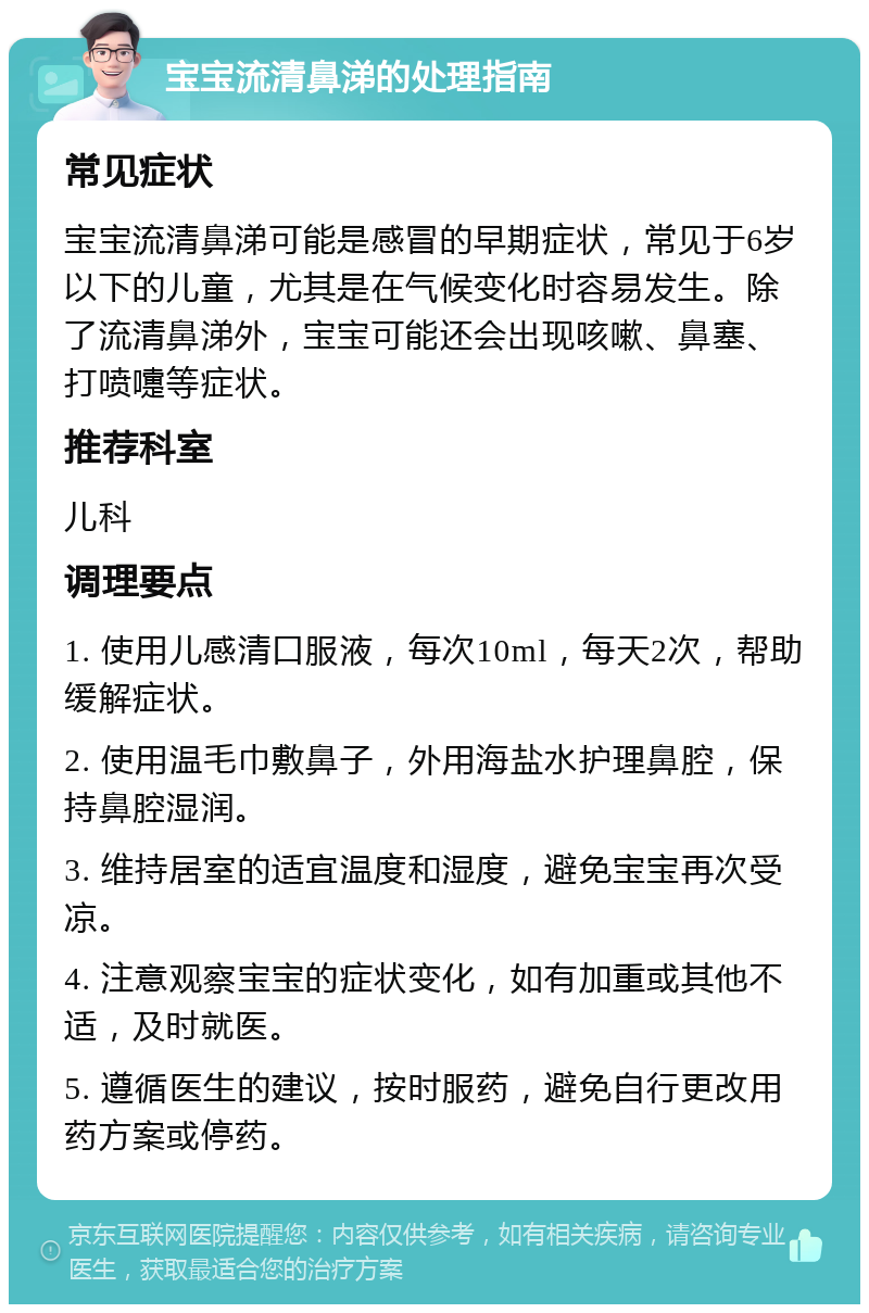 宝宝流清鼻涕的处理指南 常见症状 宝宝流清鼻涕可能是感冒的早期症状，常见于6岁以下的儿童，尤其是在气候变化时容易发生。除了流清鼻涕外，宝宝可能还会出现咳嗽、鼻塞、打喷嚏等症状。 推荐科室 儿科 调理要点 1. 使用儿感清口服液，每次10ml，每天2次，帮助缓解症状。 2. 使用温毛巾敷鼻子，外用海盐水护理鼻腔，保持鼻腔湿润。 3. 维持居室的适宜温度和湿度，避免宝宝再次受凉。 4. 注意观察宝宝的症状变化，如有加重或其他不适，及时就医。 5. 遵循医生的建议，按时服药，避免自行更改用药方案或停药。