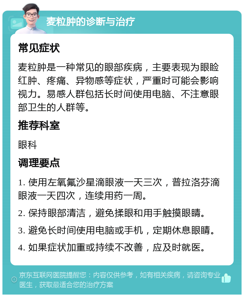 麦粒肿的诊断与治疗 常见症状 麦粒肿是一种常见的眼部疾病，主要表现为眼睑红肿、疼痛、异物感等症状，严重时可能会影响视力。易感人群包括长时间使用电脑、不注意眼部卫生的人群等。 推荐科室 眼科 调理要点 1. 使用左氧氟沙星滴眼液一天三次，普拉洛芬滴眼液一天四次，连续用药一周。 2. 保持眼部清洁，避免揉眼和用手触摸眼睛。 3. 避免长时间使用电脑或手机，定期休息眼睛。 4. 如果症状加重或持续不改善，应及时就医。