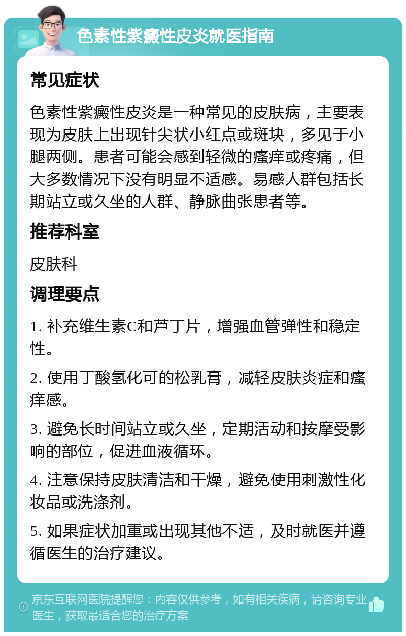 色素性紫癜性皮炎就医指南 常见症状 色素性紫癜性皮炎是一种常见的皮肤病，主要表现为皮肤上出现针尖状小红点或斑块，多见于小腿两侧。患者可能会感到轻微的瘙痒或疼痛，但大多数情况下没有明显不适感。易感人群包括长期站立或久坐的人群、静脉曲张患者等。 推荐科室 皮肤科 调理要点 1. 补充维生素C和芦丁片，增强血管弹性和稳定性。 2. 使用丁酸氢化可的松乳膏，减轻皮肤炎症和瘙痒感。 3. 避免长时间站立或久坐，定期活动和按摩受影响的部位，促进血液循环。 4. 注意保持皮肤清洁和干燥，避免使用刺激性化妆品或洗涤剂。 5. 如果症状加重或出现其他不适，及时就医并遵循医生的治疗建议。