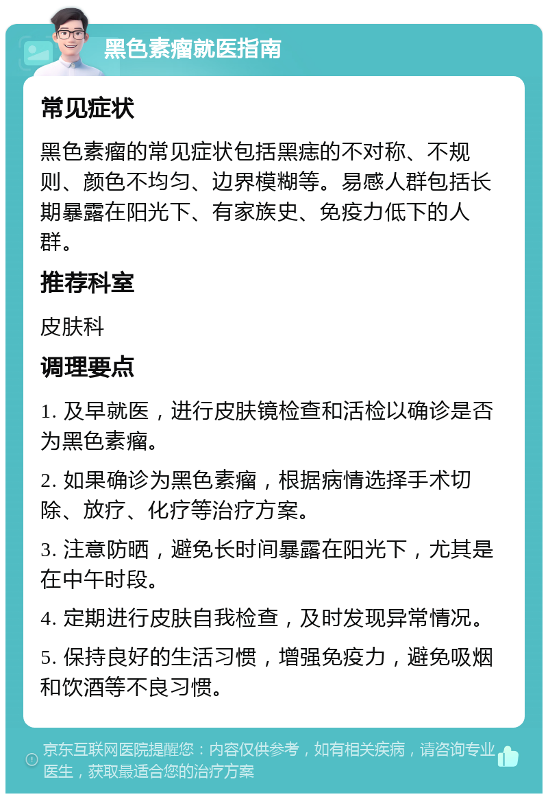 黑色素瘤就医指南 常见症状 黑色素瘤的常见症状包括黑痣的不对称、不规则、颜色不均匀、边界模糊等。易感人群包括长期暴露在阳光下、有家族史、免疫力低下的人群。 推荐科室 皮肤科 调理要点 1. 及早就医，进行皮肤镜检查和活检以确诊是否为黑色素瘤。 2. 如果确诊为黑色素瘤，根据病情选择手术切除、放疗、化疗等治疗方案。 3. 注意防晒，避免长时间暴露在阳光下，尤其是在中午时段。 4. 定期进行皮肤自我检查，及时发现异常情况。 5. 保持良好的生活习惯，增强免疫力，避免吸烟和饮酒等不良习惯。