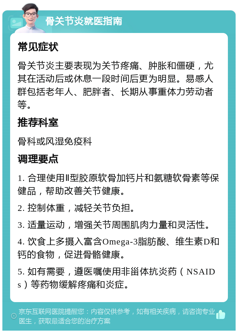 骨关节炎就医指南 常见症状 骨关节炎主要表现为关节疼痛、肿胀和僵硬，尤其在活动后或休息一段时间后更为明显。易感人群包括老年人、肥胖者、长期从事重体力劳动者等。 推荐科室 骨科或风湿免疫科 调理要点 1. 合理使用Ⅱ型胶原软骨加钙片和氨糖软骨素等保健品，帮助改善关节健康。 2. 控制体重，减轻关节负担。 3. 适量运动，增强关节周围肌肉力量和灵活性。 4. 饮食上多摄入富含Omega-3脂肪酸、维生素D和钙的食物，促进骨骼健康。 5. 如有需要，遵医嘱使用非甾体抗炎药（NSAIDs）等药物缓解疼痛和炎症。