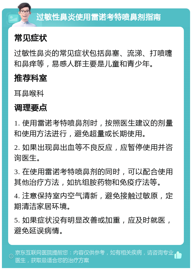 过敏性鼻炎使用雷诺考特喷鼻剂指南 常见症状 过敏性鼻炎的常见症状包括鼻塞、流涕、打喷嚏和鼻痒等，易感人群主要是儿童和青少年。 推荐科室 耳鼻喉科 调理要点 1. 使用雷诺考特喷鼻剂时，按照医生建议的剂量和使用方法进行，避免超量或长期使用。 2. 如果出现鼻出血等不良反应，应暂停使用并咨询医生。 3. 在使用雷诺考特喷鼻剂的同时，可以配合使用其他治疗方法，如抗组胺药物和免疫疗法等。 4. 注意保持室内空气清新，避免接触过敏原，定期清洁家居环境。 5. 如果症状没有明显改善或加重，应及时就医，避免延误病情。