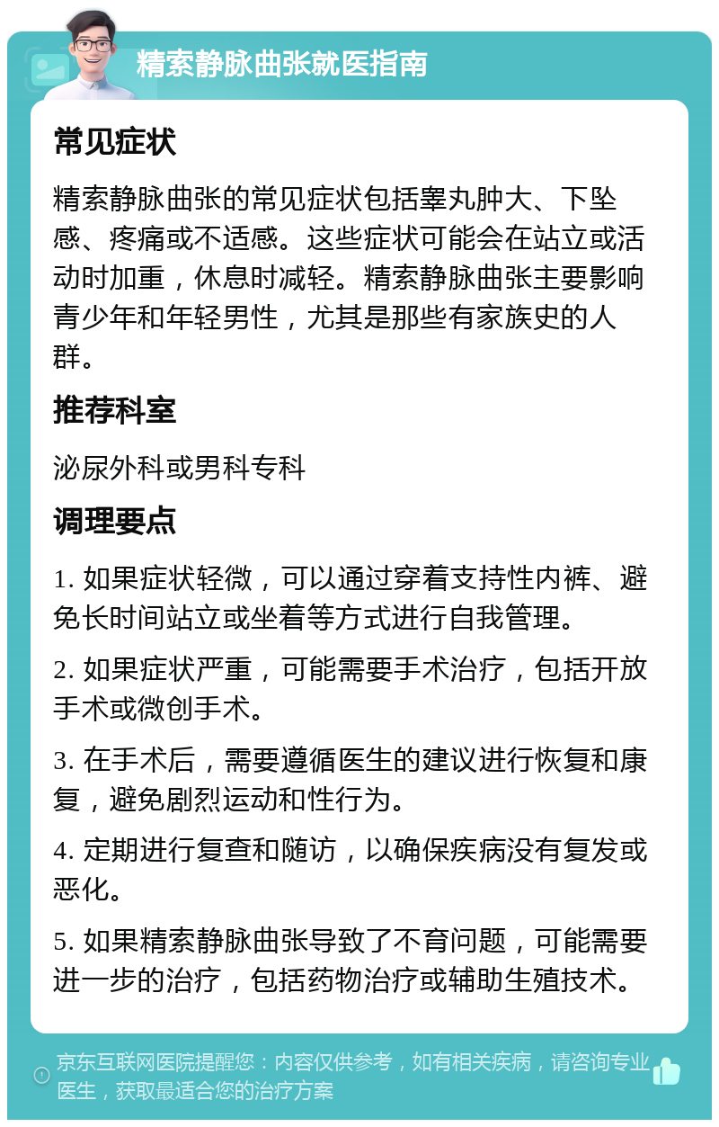 精索静脉曲张就医指南 常见症状 精索静脉曲张的常见症状包括睾丸肿大、下坠感、疼痛或不适感。这些症状可能会在站立或活动时加重，休息时减轻。精索静脉曲张主要影响青少年和年轻男性，尤其是那些有家族史的人群。 推荐科室 泌尿外科或男科专科 调理要点 1. 如果症状轻微，可以通过穿着支持性内裤、避免长时间站立或坐着等方式进行自我管理。 2. 如果症状严重，可能需要手术治疗，包括开放手术或微创手术。 3. 在手术后，需要遵循医生的建议进行恢复和康复，避免剧烈运动和性行为。 4. 定期进行复查和随访，以确保疾病没有复发或恶化。 5. 如果精索静脉曲张导致了不育问题，可能需要进一步的治疗，包括药物治疗或辅助生殖技术。