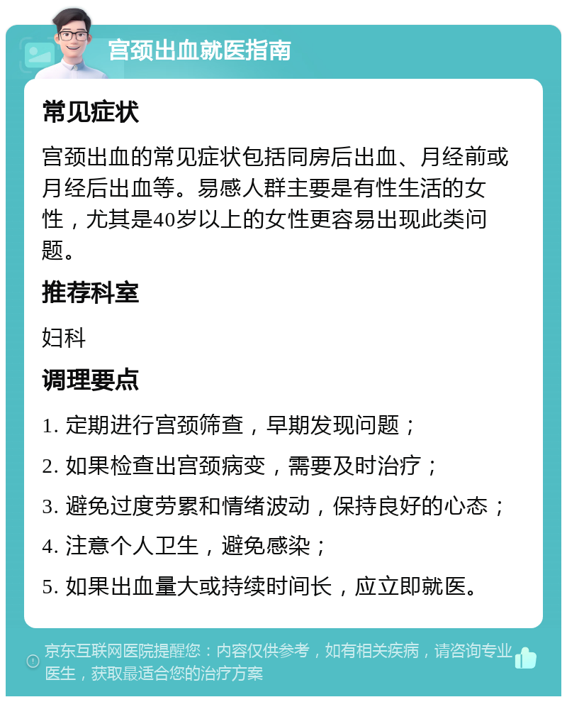 宫颈出血就医指南 常见症状 宫颈出血的常见症状包括同房后出血、月经前或月经后出血等。易感人群主要是有性生活的女性，尤其是40岁以上的女性更容易出现此类问题。 推荐科室 妇科 调理要点 1. 定期进行宫颈筛查，早期发现问题； 2. 如果检查出宫颈病变，需要及时治疗； 3. 避免过度劳累和情绪波动，保持良好的心态； 4. 注意个人卫生，避免感染； 5. 如果出血量大或持续时间长，应立即就医。