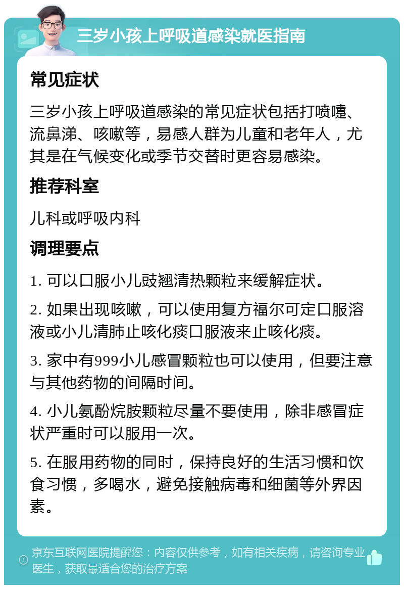 三岁小孩上呼吸道感染就医指南 常见症状 三岁小孩上呼吸道感染的常见症状包括打喷嚏、流鼻涕、咳嗽等，易感人群为儿童和老年人，尤其是在气候变化或季节交替时更容易感染。 推荐科室 儿科或呼吸内科 调理要点 1. 可以口服小儿豉翘清热颗粒来缓解症状。 2. 如果出现咳嗽，可以使用复方福尔可定口服溶液或小儿清肺止咳化痰口服液来止咳化痰。 3. 家中有999小儿感冒颗粒也可以使用，但要注意与其他药物的间隔时间。 4. 小儿氨酚烷胺颗粒尽量不要使用，除非感冒症状严重时可以服用一次。 5. 在服用药物的同时，保持良好的生活习惯和饮食习惯，多喝水，避免接触病毒和细菌等外界因素。