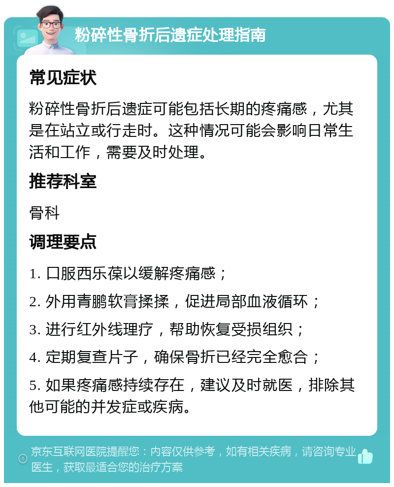 粉碎性骨折后遗症处理指南 常见症状 粉碎性骨折后遗症可能包括长期的疼痛感，尤其是在站立或行走时。这种情况可能会影响日常生活和工作，需要及时处理。 推荐科室 骨科 调理要点 1. 口服西乐葆以缓解疼痛感； 2. 外用青鹏软膏揉揉，促进局部血液循环； 3. 进行红外线理疗，帮助恢复受损组织； 4. 定期复查片子，确保骨折已经完全愈合； 5. 如果疼痛感持续存在，建议及时就医，排除其他可能的并发症或疾病。