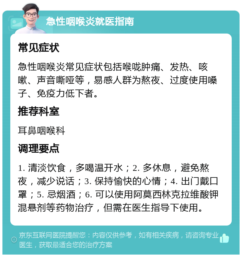 急性咽喉炎就医指南 常见症状 急性咽喉炎常见症状包括喉咙肿痛、发热、咳嗽、声音嘶哑等，易感人群为熬夜、过度使用嗓子、免疫力低下者。 推荐科室 耳鼻咽喉科 调理要点 1. 清淡饮食，多喝温开水；2. 多休息，避免熬夜，减少说话；3. 保持愉快的心情；4. 出门戴口罩；5. 忌烟酒；6. 可以使用阿莫西林克拉维酸钾混悬剂等药物治疗，但需在医生指导下使用。